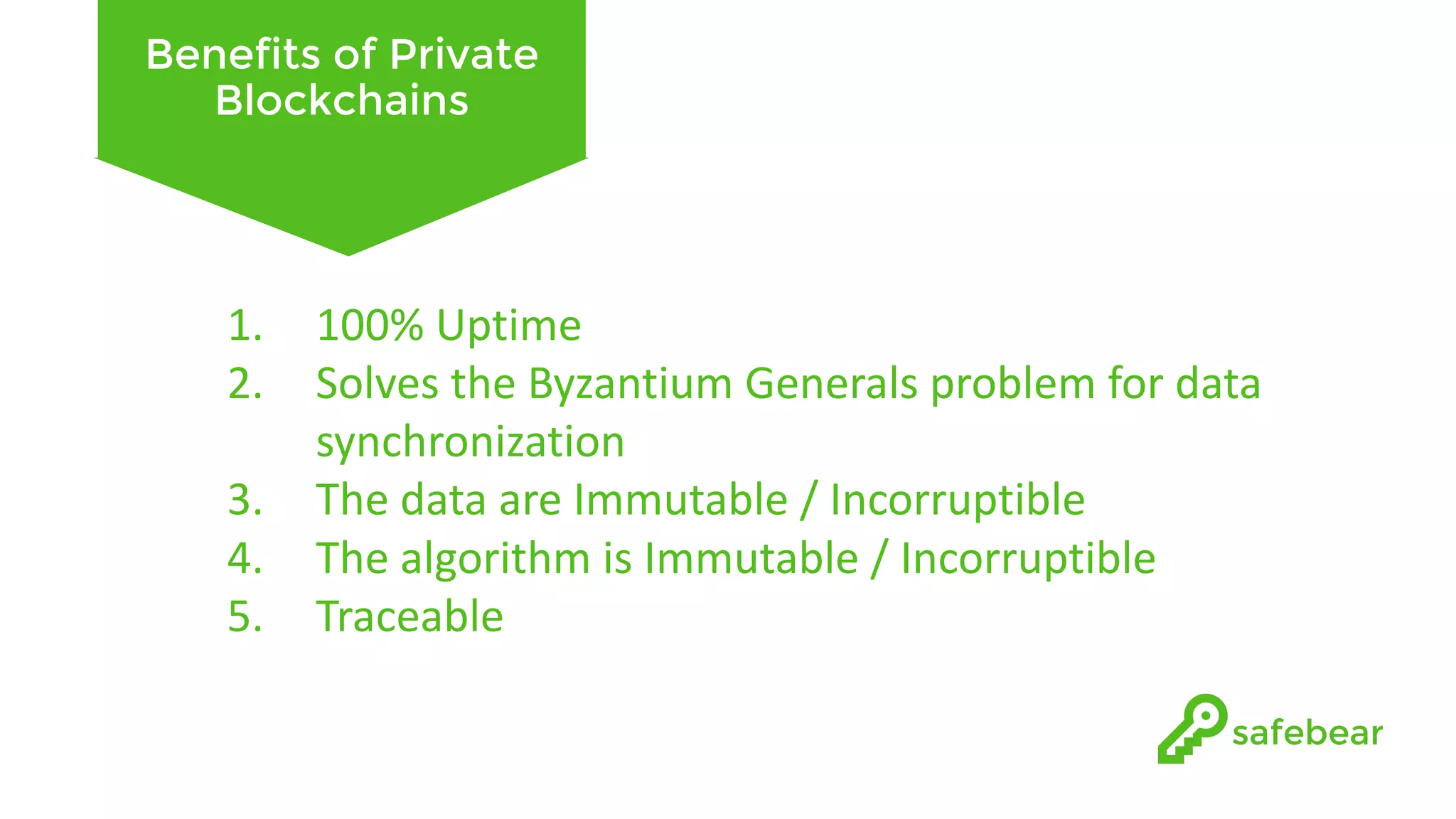 Benefits of Private Blockchains 1. 100%	Uptime 2. Solves	the	Byzantium	Generals	problem	for	data synchronization 3. The	data	are	Immutable	/	Incorruptible 4. The	algorithm	is	Immutable	/	Incorruptible 5. Traceable 