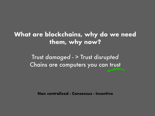 What are blockchains, why do we need
them, why now?
Trust damaged - > Trust disrupted
Chains are computers you can trust
Non centralized - Consensus - Incentive
 
