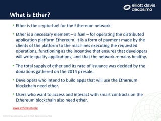 • Ether is the crypto-fuel for the Ethereum network.
• Ether is a necessary element – a fuel – for operating the distributed
application platform Ethereum. It is a form of payment made by the
clients of the platform to the machines executing the requested
operations, functioning as the incentive that ensures that developers
will write quality applications, and that the network remains healthy.
• The total supply of ether and its rate of issuance was decided by the
donations gathered on the 2014 presale.
• Developers who intend to build apps that will use the Ethereum
blockchain need ether.
• Users who want to access and interact with smart contracts on the
Ethereum blockchain also need ether.
www.ethereum.org
What is Ether?
© Elliott Davis Decosimo, LLC © Elliott Davis Decosimo, PLLC
 