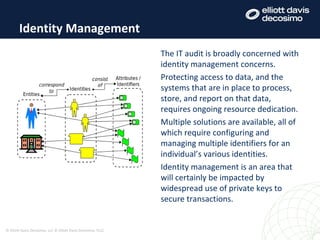 Identity Management
© Elliott Davis Decosimo, LLC © Elliott Davis Decosimo, PLLC
The IT audit is broadly concerned with
identity management concerns.
Protecting access to data, and the
systems that are in place to process,
store, and report on that data,
requires ongoing resource dedication.
Multiple solutions are available, all of
which require configuring and
managing multiple identifiers for an
individual’s various identities.
Identity management is an area that
will certainly be impacted by
widespread use of private keys to
secure transactions.
 