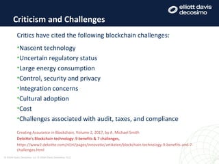 Criticism and Challenges
© Elliott Davis Decosimo, LLC © Elliott Davis Decosimo, PLLC
Critics have cited the following blockchain challenges:
•Nascent technology
•Uncertain regulatory status
•Large energy consumption
•Control, security and privacy
•Integration concerns
•Cultural adoption
•Cost
•Challenges associated with audit, taxes, and compliance
Creating Assurance in Blockchain, Volume 2, 2017, by A. Michael Smith
Deloitte’s Blockchain technology: 9 benefits & 7 challenges,
https://www2.deloitte.com/nl/nl/pages/innovatie/artikelen/blockchain-technology-9-benefits-and-7-
challenges.html
 