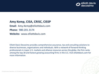Amy Kemp, CISA, CRISC, CISSP
Email: Amy.Kemp@elliottdavis.com
Phone: 980.201.3174
Website: www.elliottdavis.com
Elliott Davis Decosimo provides comprehensive assurance, tax and consulting solutions to
diverse businesses, organizations and individuals. With a network of forward-thinking
professionals in major U.S. markets and alliance resources across the globe, the firm ranks
among the top 30 and fastest-growing accounting firms in the U.S. Visit elliottdavis.com for
more information.
© Elliott Davis Decosimo, LLC © Elliott Davis Decosimo, PLLC
 
