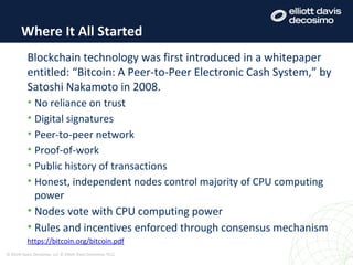 Where It All Started
© Elliott Davis Decosimo, LLC © Elliott Davis Decosimo, PLLC
Blockchain technology was first introduced in a whitepaper
entitled: “Bitcoin: A Peer-to-Peer Electronic Cash System,” by
Satoshi Nakamoto in 2008.
• No reliance on trust
• Digital signatures
• Peer-to-peer network
• Proof-of-work
• Public history of transactions
• Honest, independent nodes control majority of CPU computing
power
• Nodes vote with CPU computing power
• Rules and incentives enforced through consensus mechanism
https://bitcoin.org/bitcoin.pdf
 