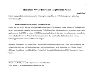 1 
 
©2020 TechIPm, LLC All Rights Reserved http://www.techipm.com/ 
 
Blockchain Privacy Innovation Insights from Patents
Alex G. Lee1
Patents are a good information resource for obtaining the state of the art of blockchain privacy technology
innovation insights.
I. Blockchain Privacy Technology Innovation Status
Patents that specifically describe the major blockchain privacy technologies are a good indicator of the blockchain
privacy innovations in a specific innovation entity. To find blockchain privacy technology innovation status, patent
applications in the USPTO as of June 15, 2020 that specifically describe the major blockchain privacy technologies
are searched and reviewed. 35 published patent applications that are related to the key blockchain privacy
technology innovation are selected for detail analysis.
Following figure shows blockchain privacy patent application landscape with respect to the innovation entity. As
shown in the figure, the key blockchain privacy innovation entities are IBM, Sensoriant, Inc., Alibaba Group ,
JPMorgan Chase Bank, Eygs LLP, Richard Postrel, SAP Se, Applied Blockchain, and NEC Laboratories Europe
GmbH.
                                                            
1
Alex G. Lee, Ph.D Esq., is a CTO and patent attorney at TechIPm, LLC.
 