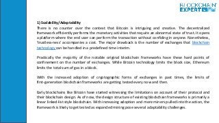 1) Scalability/Adaptability
There is no counter over the context that Bitcoin is intriguing and creative. The decentralized
framework efficiently performs the monetary activities that require an abnormal state of trust. It opens
a platform where the end user can perform the transaction without confiding in anyone. Nonetheless,
'trustless-ness' accompanies a cost. The major drawback is the number of exchanges that blockchain
technology can be handled in a predefined time interim.
Practically the majority of the notable original blockchain frameworks have these hard points of
confinement on the number of exchanges. While Bitcoin technology limits the block size, Ethereum
limits the total sum of gas in a block.
With the increased adoption of cryptographic forms of exchanges in past times, the limits of
first-generation blockchain frameworks are getting tested every now and then.
Early blockchains like Bitcoin have started witnessing the limitations on account of their protocol and
their blockchain design. As of now, the design structure of existing blockchain frameworks is primarily a
linear linked-list style blockchain. With increasing adoption and more miners pulled into the action, the
framework is likely to get tested as expanded mining pose several adaptability challenges.
 