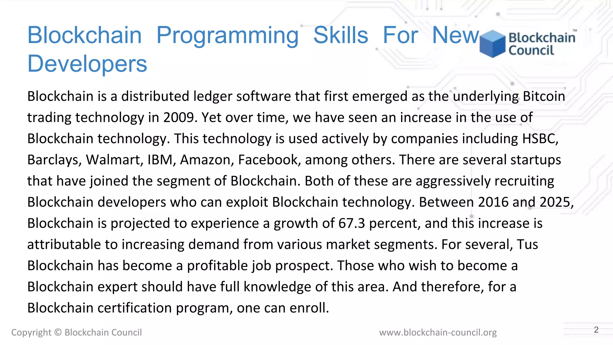 Copyright © Blockchain Council www.blockchain-council.org
Blockchain Programming Skills For New
Developers
Blockchain is a distributed ledger software that first emerged as the underlying Bitcoin
trading technology in 2009. Yet over time, we have seen an increase in the use of
Blockchain technology. This technology is used actively by companies including HSBC,
Barclays, Walmart, IBM, Amazon, Facebook, among others. There are several startups
that have joined the segment of Blockchain. Both of these are aggressively recruiting
Blockchain developers who can exploit Blockchain technology. Between 2016 and 2025,
Blockchain is projected to experience a growth of 67.3 percent, and this increase is
attributable to increasing demand from various market segments. For several, Tus
Blockchain has become a profitable job prospect. Those who wish to become a
Blockchain expert should have full knowledge of this area. And therefore, for a
Blockchain certification program, one can enroll.
2
 
