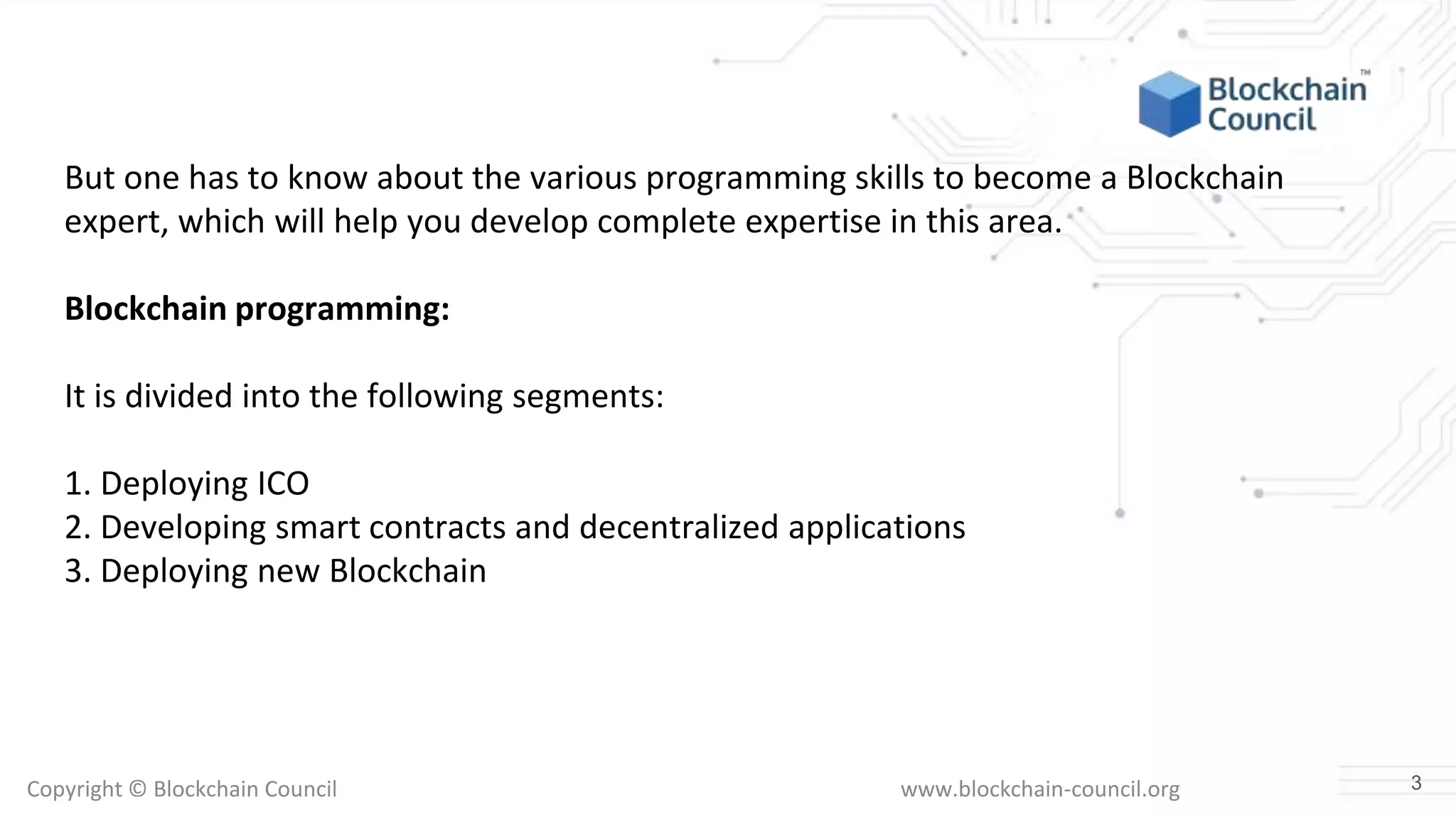 Copyright © Blockchain Council www.blockchain-council.org
But one has to know about the various programming skills to become a Blockchain
expert, which will help you develop complete expertise in this area.
Blockchain programming:
It is divided into the following segments:
1. Deploying ICO
2. Developing smart contracts and decentralized applications
3. Deploying new Blockchain
3
 