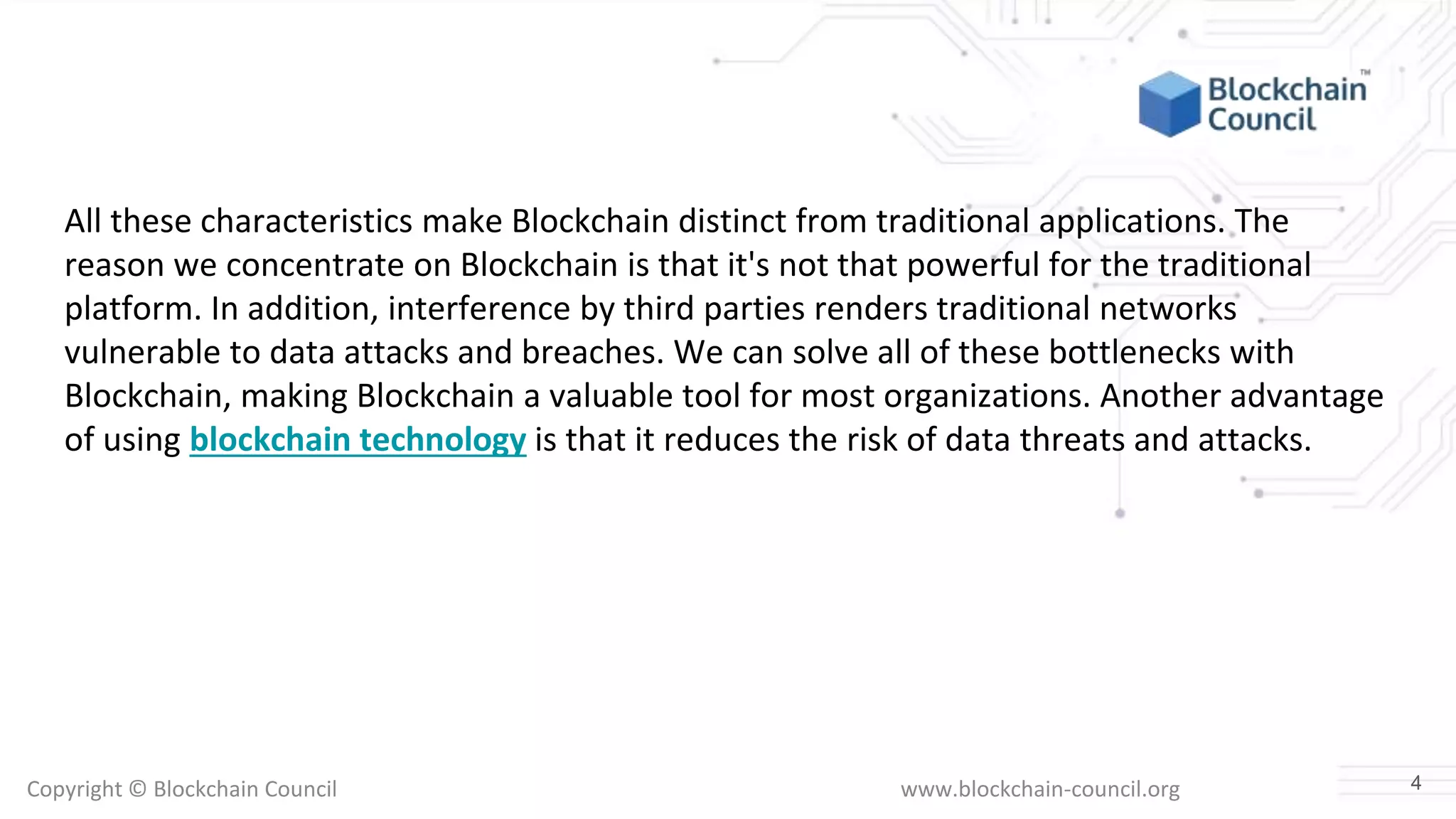 Copyright © Blockchain Council www.blockchain-council.org
All these characteristics make Blockchain distinct from traditional applications. The
reason we concentrate on Blockchain is that it's not that powerful for the traditional
platform. In addition, interference by third parties renders traditional networks
vulnerable to data attacks and breaches. We can solve all of these bottlenecks with
Blockchain, making Blockchain a valuable tool for most organizations. Another advantage
of using blockchain technology is that it reduces the risk of data threats and attacks.
4
 