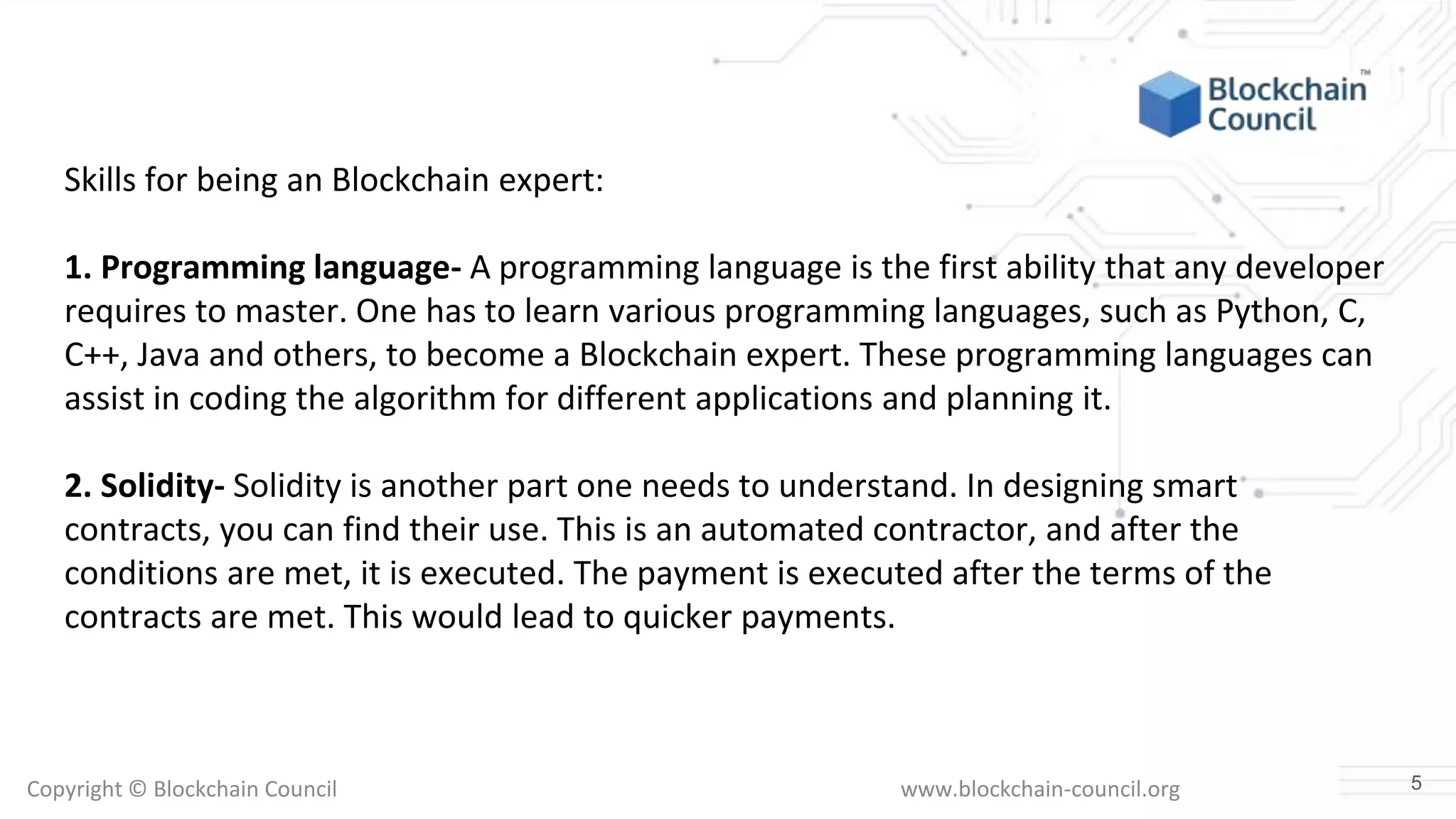 Copyright © Blockchain Council www.blockchain-council.org
Skills for being an Blockchain expert:
1. Programming language- A programming language is the first ability that any developer
requires to master. One has to learn various programming languages, such as Python, C,
C++, Java and others, to become a Blockchain expert. These programming languages can
assist in coding the algorithm for different applications and planning it.
2. Solidity- Solidity is another part one needs to understand. In designing smart
contracts, you can find their use. This is an automated contractor, and after the
conditions are met, it is executed. The payment is executed after the terms of the
contracts are met. This would lead to quicker payments.
5
 