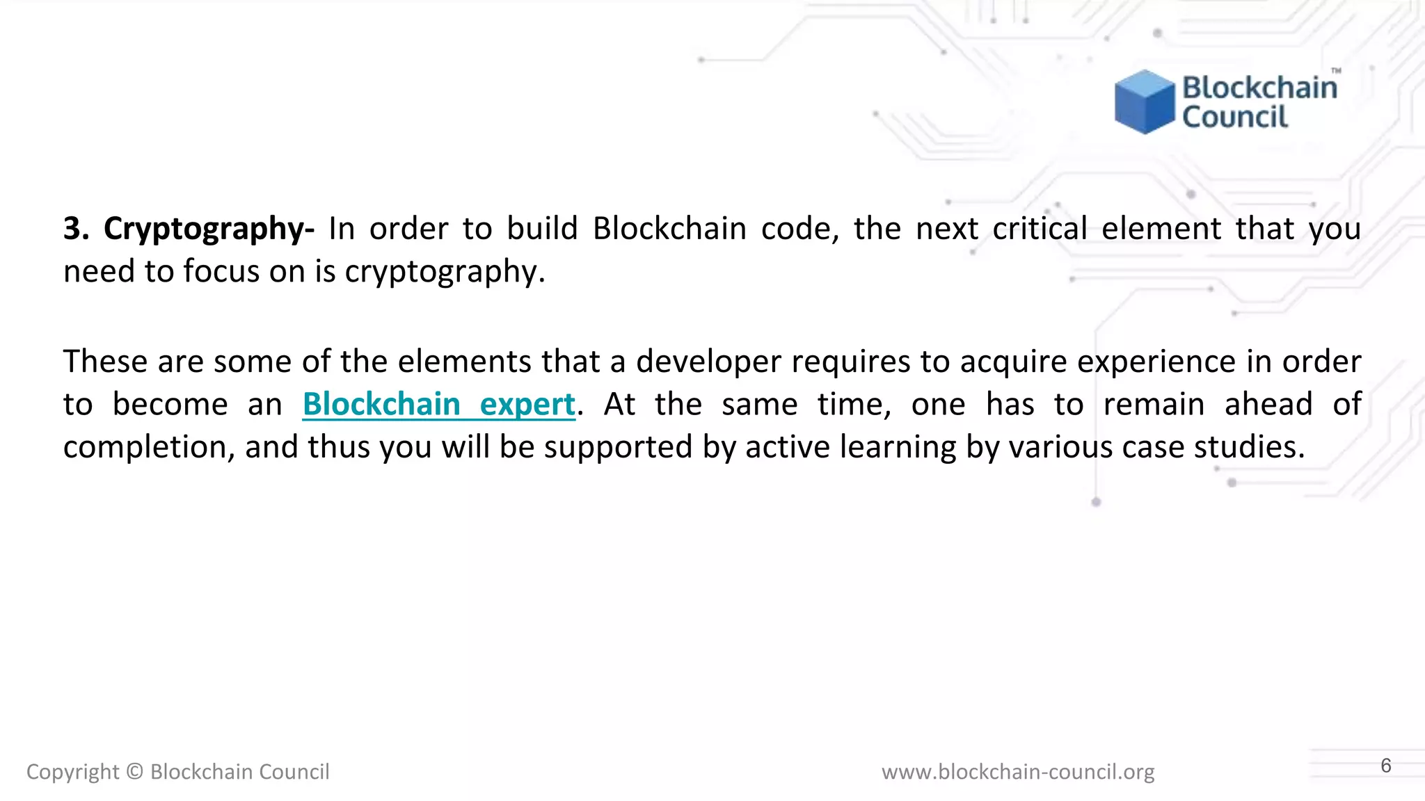 Copyright © Blockchain Council www.blockchain-council.org
3. Cryptography- In order to build Blockchain code, the next critical element that you
need to focus on is cryptography.
These are some of the elements that a developer requires to acquire experience in order
to become an Blockchain expert. At the same time, one has to remain ahead of
completion, and thus you will be supported by active learning by various case studies.
6
 