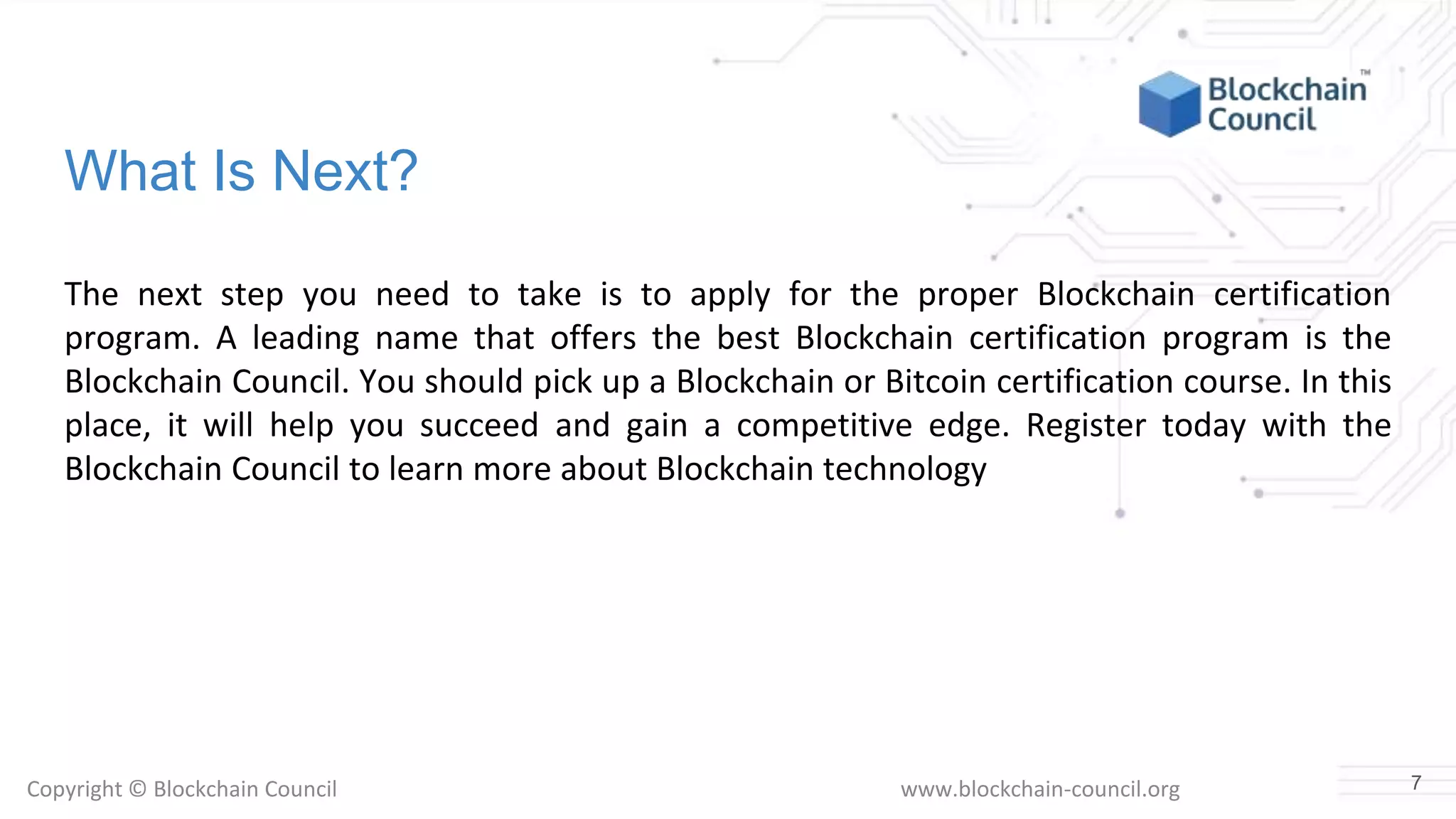 Copyright © Blockchain Council www.blockchain-council.org
What Is Next?
The next step you need to take is to apply for the proper Blockchain certification
program. A leading name that offers the best Blockchain certification program is the
Blockchain Council. You should pick up a Blockchain or Bitcoin certification course. In this
place, it will help you succeed and gain a competitive edge. Register today with the
Blockchain Council to learn more about Blockchain technology
7
 