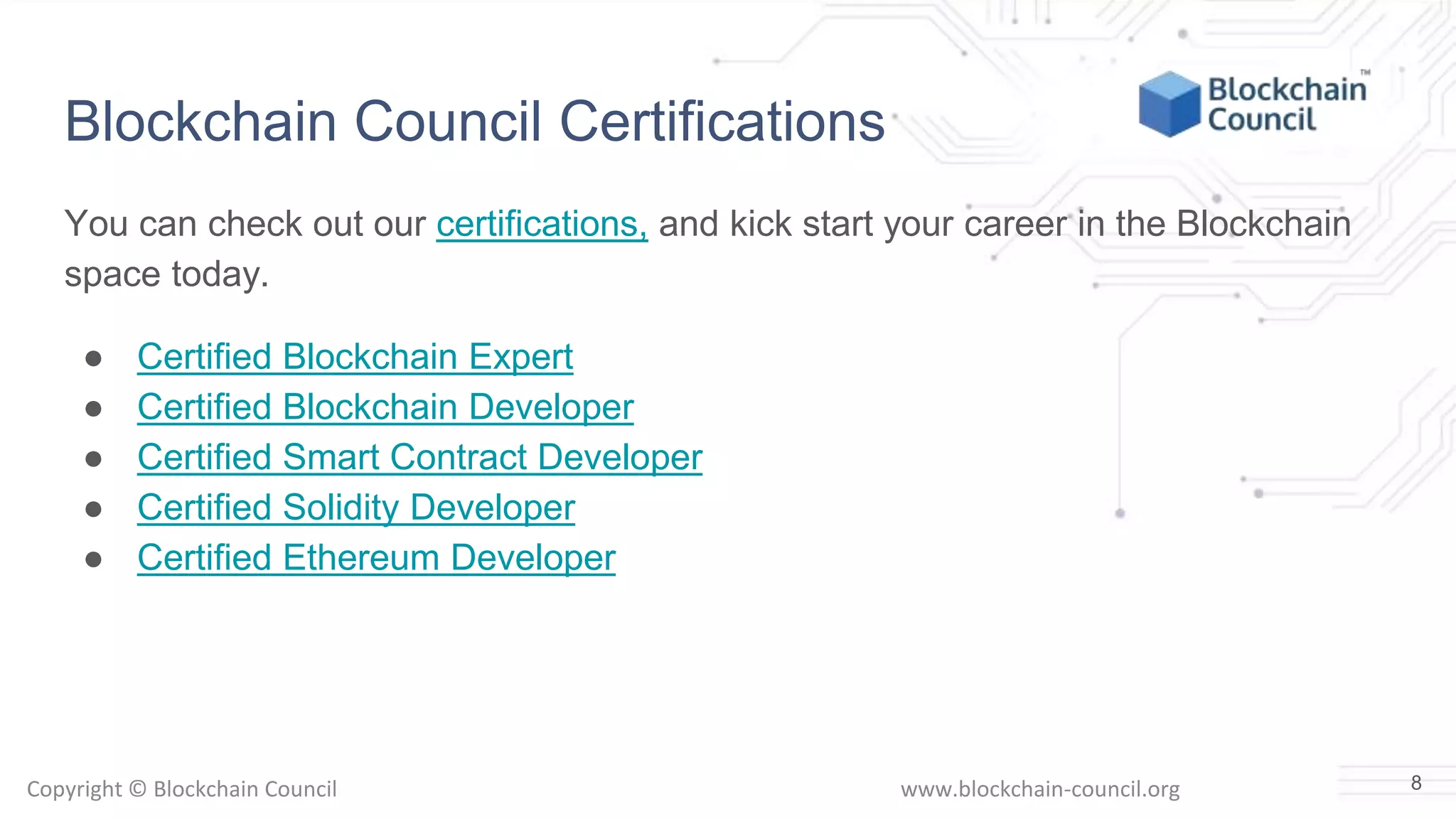 Copyright © Blockchain Council www.blockchain-council.org
Blockchain Council Certifications
You can check out our certifications, and kick start your career in the Blockchain
space today.
● Certified Blockchain Expert
● Certified Blockchain Developer
● Certified Smart Contract Developer
● Certified Solidity Developer
● Certified Ethereum Developer
8
 