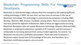 Copyright © Blockchain Council www.blockchain-council.org
Blockchain Programming Skills For New
Developers
Blockchain is a distributed ledger software that first emerged as the underlying Bitcoin
trading technology in 2009. Yet over time, we have seen an increase in the use of
Blockchain technology. This technology is used actively by companies including HSBC,
Barclays, Walmart, IBM, Amazon, Facebook, among others. There are several startups
that have joined the segment of Blockchain. Both of these are aggressively recruiting
Blockchain developers who can exploit Blockchain technology. Between 2016 and 2025,
Blockchain is projected to experience a growth of 67.3 percent, and this increase is
attributable to increasing demand from various market segments. For several, Tus
Blockchain has become a profitable job prospect. Those who wish to become a
Blockchain expert should have full knowledge of this area. And therefore, for a
Blockchain certification program, one can enroll.
2
 
