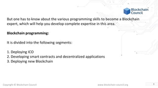 Copyright © Blockchain Council www.blockchain-council.org
But one has to know about the various programming skills to become a Blockchain
expert, which will help you develop complete expertise in this area.
Blockchain programming:
It is divided into the following segments:
1. Deploying ICO
2. Developing smart contracts and decentralized applications
3. Deploying new Blockchain
3
 
