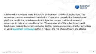 Copyright © Blockchain Council www.blockchain-council.org
All these characteristics make Blockchain distinct from traditional applications. The
reason we concentrate on Blockchain is that it's not that powerful for the traditional
platform. In addition, interference by third parties renders traditional networks
vulnerable to data attacks and breaches. We can solve all of these bottlenecks with
Blockchain, making Blockchain a valuable tool for most organizations. Another advantage
of using blockchain technology is that it reduces the risk of data threats and attacks.
4
 