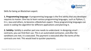 Copyright © Blockchain Council www.blockchain-council.org
Skills for being an Blockchain expert:
1. Programming language- A programming language is the first ability that any developer
requires to master. One has to learn various programming languages, such as Python, C,
C++, Java and others, to become a Blockchain expert. These programming languages can
assist in coding the algorithm for different applications and planning it.
2. Solidity- Solidity is another part one needs to understand. In designing smart
contracts, you can find their use. This is an automated contractor, and after the
conditions are met, it is executed. The payment is executed after the terms of the
contracts are met. This would lead to quicker payments.
5
 