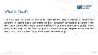 Copyright © Blockchain Council www.blockchain-council.org
What Is Next?
The next step you need to take is to apply for the proper Blockchain certification
program. A leading name that offers the best Blockchain certification program is the
Blockchain Council. You should pick up a Blockchain or Bitcoin certification course. In this
place, it will help you succeed and gain a competitive edge. Register today with the
Blockchain Council to learn more about Blockchain technology
7
 
