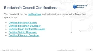 Copyright © Blockchain Council www.blockchain-council.org
Blockchain Council Certifications
You can check out our certifications, and kick start your career in the Blockchain
space today.
● Certified Blockchain Expert
● Certified Blockchain Developer
● Certified Smart Contract Developer
● Certified Solidity Developer
● Certified Ethereum Developer
8
 