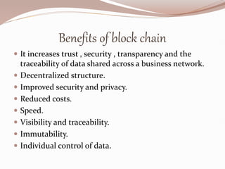 Benefits of block chain
 It increases trust , security , transparency and the
traceability of data shared across a business network.
 Decentralized structure.
 Improved security and privacy.
 Reduced costs.
 Speed.
 Visibility and traceability.
 Immutability.
 Individual control of data.
 