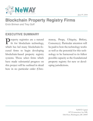 Blockchain Property Registry Firms
Erick Brimen and Trey Goff
NeWAY Capital
1875 Connecticut Ave NW,
10th Floor, Washington, DC 20009
Property registries are a natural
fit for blockchain technology,
which has led many blockchain-fo-
cused firms to begin developing
blockchain-based property registry
systems. Those select firms which
have made substantial progress on
this project will be outlined in detail
here in no particular order (Chro-
maway, Propy, Ubiquity, Bitfury,
Consensys). Particular attention will
be paid to how the technology works
as well as the potential for this tech-
nology to be harnessed to its fullest
possible capacity as the foundational
property registry for new or devel-
oping jurisdictions.
EXECUTIVE SUMMARY
June 8th
, 2018
 