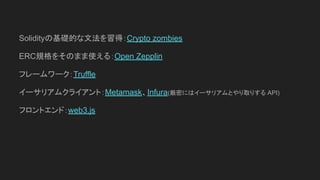 Solidityの基礎的な文法を習得：Crypto zombies
ERC規格をそのまま使える：Open Zepplin
フレームワーク：Truffle
イーサリアムクライアント：Metamask、Infura(厳密にはイーサリアムとやり取りする API)
フロントエンド：web3.js
 