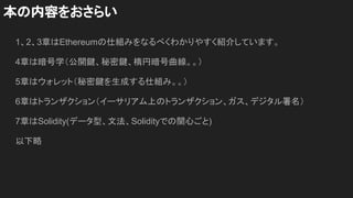 1、2、3章はEthereumの仕組みをなるべくわかりやすく紹介しています。
4章は暗号学（公開鍵、秘密鍵、楕円暗号曲線。。）
5章はウォレット（秘密鍵を生成する仕組み。。）
6章はトランザクション（イーサリアム上のトランザクション、ガス、デジタル署名）
7章はSolidity(データ型、文法、Solidityでの関心ごと)
以下略
本の内容をおさらい
 