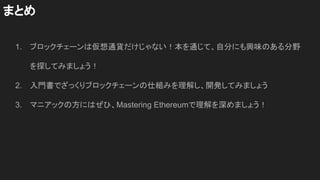 1. ブロックチェーンは仮想通貨だけじゃない！本を通じて、自分にも興味のある分野
を探してみましょう！
2. 入門書でざっくりブロックチェーンの仕組みを理解し、開発してみましょう
3. マニアックの方にはぜひ、Mastering Ethereumで理解を深めましょう！
まとめ
 