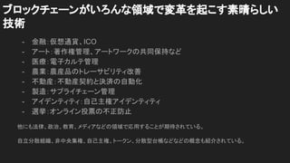 ブロックチェーンがいろんな領域で変革を起こす素晴らしい
技術
- 金融：仮想通貨、ICO
- アート：著作権管理、アートワークの共同保持など
- 医療：電子カルテ管理
- 農業：農産品のトレーサビリティ改善
- 不動産：不動産契約と決済の自動化
- 製造：サプライチェーン管理
- アイデンティティ：自己主権アイデンティティ
- 選挙：オンライン投票の不正防止
他にも法律、政治、教育、メディアなどの領域で応用することが期待されている。
自立分散組織、非中央集権、自己主権、トークン、分散型台帳などなどの概念も紹介されている。
 