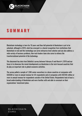 Blockchain technology is here for 10 years and thee full potential of blockchain is yet to be
unlocked, although in 2019, what has emerged is a shared recognition from institutions that
blockchain in real and this technology can serve enterprise level solution and can also address a
wide variety of business problems. Non-tech leaders have also come to witness the
transformational potential of the technology.
This document has data from Deloitte's survey between February 8 and March 4, 2019 and our
focus is to showcase the recent developments on blockchain in the tech-focused countries that
do play an important role in global-economic activities.
The survey polled a sample of 1,386 senior executives in a dozen countries at companies with
US$500 or more in annual revenue for US respondents and at companies with US$100 million or
more in annual revenue for respondents outside of the United States. Respondents had at least a
broad understanding of blockchain and were familiar with and able to comment on their
organizations’ investment plans.
S U M M A R Y
B L A C K C H A I N .
G U R U
 