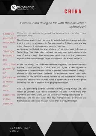73% of the respondents suggested that blockchain is a top-five critical
priority in China
The Chinese government has recently established key strategic priorities
that it is going to address in its five year plan for IT. Blockchain is a ‘key’
driver of economic development, recently cited in a
whitepaper published by the Ministry of Industry and Information
Technology. The paper also outlined the long-term applications in the
area of ‘real economy’. Also, to carry out public functions, the government
regulators were developing a Fintech along with blockchain solutions.
As per the survey, 73% of the respondents suggested that blockchain is a
top-five critical priority in China, and this figure is the highest as
compared to other industries. Some 34 percent of respondents “strongly”
believe in the disruptive potential of blockchain, more than most
countries in the sample. China’s interest in the blockchain industry is
important because the country holds a significant place in the global
economy and also is a leader in its geographical region.
Paul Sin, consulting partner, Deloitte Advisory (Hong Kong) Ltd., and
leader of Deloitte’s Asia-Pacific blockchain lab said, ‘’ China, more than
anywhere else in the world, will use blockchain strategically instead of
tactically,” and he also states that top managements of projects use
blockchain as a strategic weapon rather than a productivity tool.
B L A C K C H A I N .
G U R U
C H I N A
Some 34
percent of
responde
nts
“strongly”
believe in
the
disruptive
potential
of
blockchai
n, more
than
most
countries
in the
sample.
How is China doing so far with the blockchain
technology?
 