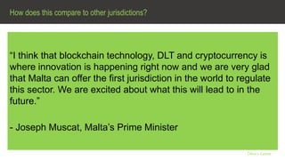 How does this compare to other jurisdictions?
Olive + Goose
“I think that blockchain technology, DLT and cryptocurrency is
where innovation is happening right now and we are very glad
that Malta can offer the first jurisdiction in the world to regulate
this sector. We are excited about what this will lead to in the
future.”
- Joseph Muscat, Malta’s Prime Minister
 