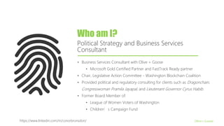 Who am I?
Political Strategy and Business Services
Consultant
Olive + Goose
• Business Services Consultant with Olive + Goose
• Microsoft Gold Certified Partner and FastTrack Ready partner
• Chair, Legislative Action Committee - Washington Blockchain Coalition
• Provided political and regulatory consulting for clients such as Dragonchain,
Congresswoman Pramila Jayapal, and Lieutenant Governor Cyrus Habib.
• Former Board Member of:
• League of Women Voters of Washington
• Children’s Campaign Fund
https://www.linkedin.com/in/conorbronsdon/
 