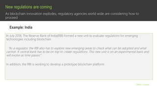 As blockchain innovation explodes, regulatory agencies world wide are considering how to
proceed
New regulations are coming
Olive + Goose
In July 2018, The Reserve Bank of India(RBI) formed a new unit to evaluate regulations for emerging
technologies including blockchain
“As a regulator, the RBI also has to explore new emerging areas to check what can be adopted and what
cannot. A central bank has to be on top to create regulations. This new unit is on an experimental basis and
will evolve as time passes”
In addition, the RBI is working to develop a prototype blockchain platform
Example: India
 