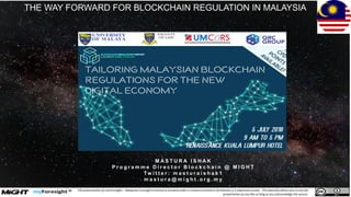 © MIGHT 2018. Proprietary & Confidential
This presentation by myForesight – Malaysian Foresight Institute is licensed under a Creative Commons Attribution 3.0 unported License. This basically allows you to use the
presentation as you like as long as you acknowledge the source.
THE WAY FORWARD FOR BLOCKCHAIN REGULATION IN MALAYSIA
M A S T U R A I S H A K
P r o g r a m m e D i r e c t o r B l o c k c h a i n @ M I G H T
Tw i t t e r : m a s t u r a i s h a k 1
m a s t u r a @ m i g h t . o r g . m y
 