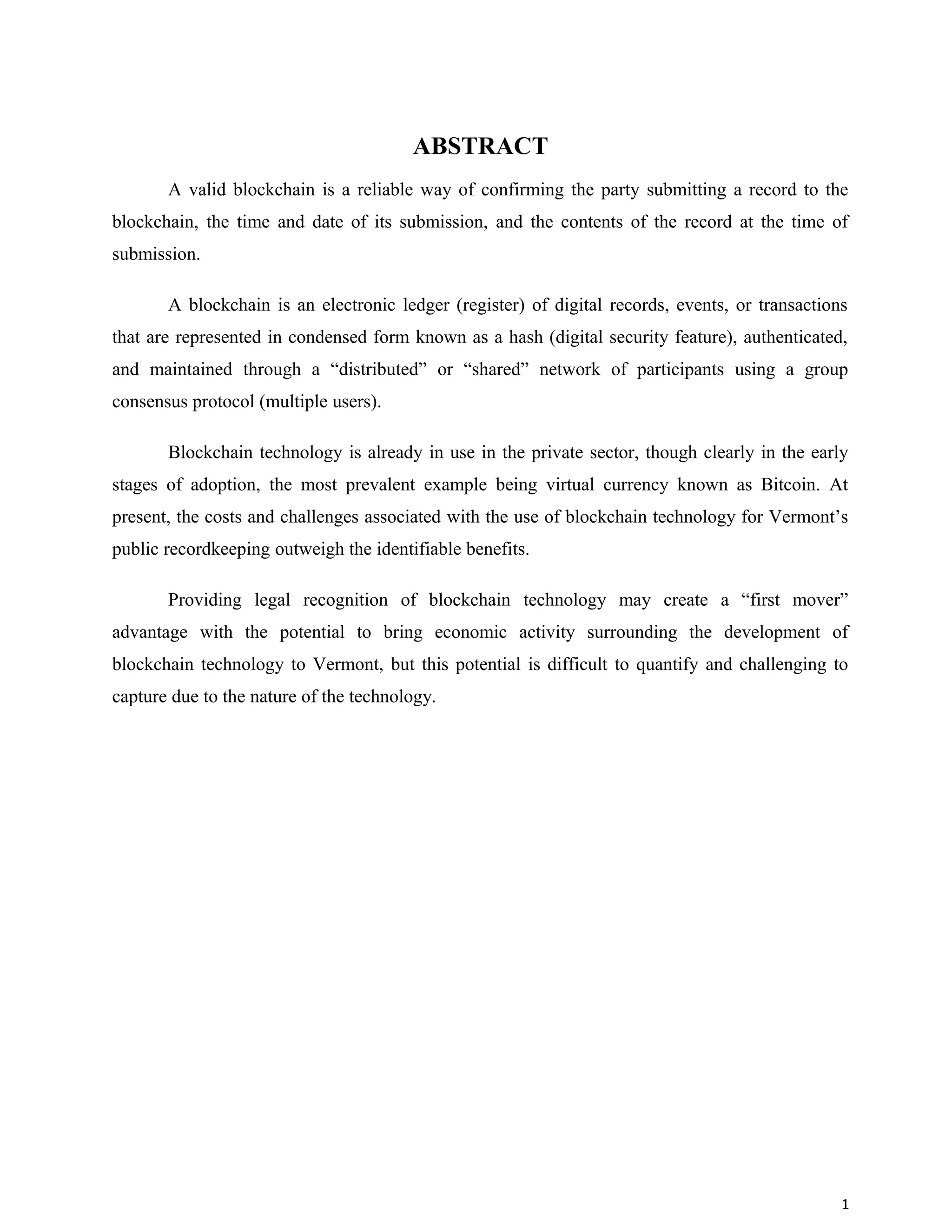 ABSTRACT
A valid blockchain is a reliable way of confirming the party submitting a record to the
blockchain, the time and date of its submission, and the contents of the record at the time of
submission.
A blockchain is an electronic ledger (register) of digital records, events, or transactions
that are represented in condensed form known as a hash (digital security feature), authenticated,
and maintained through a “distributed” or “shared” network of participants using a group
consensus protocol (multiple users).
Blockchain technology is already in use in the private sector, though clearly in the early
stages of adoption, the most prevalent example being virtual currency known as Bitcoin. At
present, the costs and challenges associated with the use of blockchain technology for Vermont’s
public recordkeeping outweigh the identifiable benefits.
Providing legal recognition of blockchain technology may create a “first mover”
advantage with the potential to bring economic activity surrounding the development of
blockchain technology to Vermont, but this potential is difficult to quantify and challenging to
capture due to the nature of the technology.
1
 