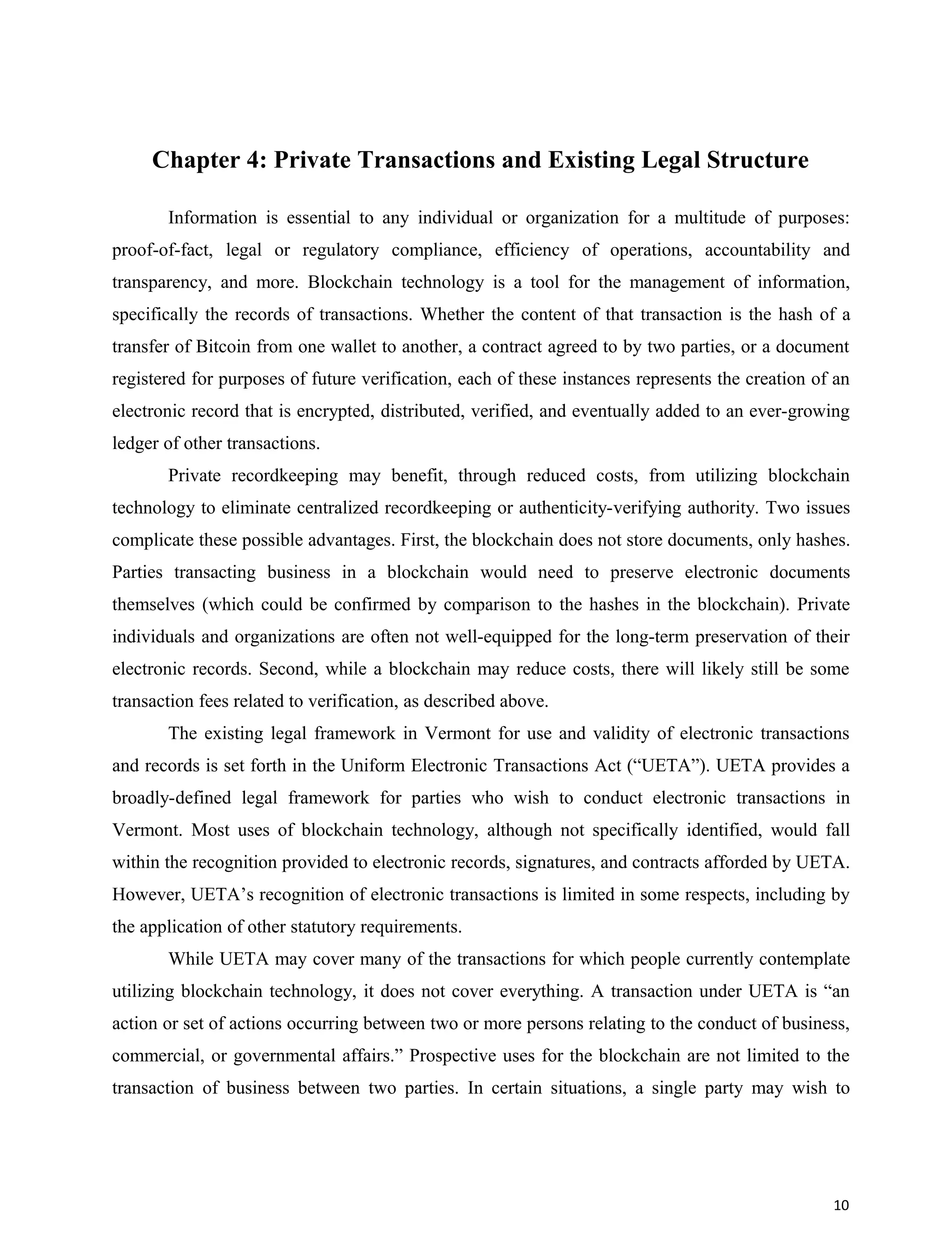 Chapter 4: Private Transactions and Existing Legal Structure
Information is essential to any individual or organization for a multitude of purposes:
proof-of-fact, legal or regulatory compliance, efficiency of operations, accountability and
transparency, and more. Blockchain technology is a tool for the management of information,
specifically the records of transactions. Whether the content of that transaction is the hash of a
transfer of Bitcoin from one wallet to another, a contract agreed to by two parties, or a document
registered for purposes of future verification, each of these instances represents the creation of an
electronic record that is encrypted, distributed, verified, and eventually added to an ever-growing
ledger of other transactions.
Private recordkeeping may benefit, through reduced costs, from utilizing blockchain
technology to eliminate centralized recordkeeping or authenticity-verifying authority. Two issues
complicate these possible advantages. First, the blockchain does not store documents, only hashes.
Parties transacting business in a blockchain would need to preserve electronic documents
themselves (which could be confirmed by comparison to the hashes in the blockchain). Private
individuals and organizations are often not well-equipped for the long-term preservation of their
electronic records. Second, while a blockchain may reduce costs, there will likely still be some
transaction fees related to verification, as described above.
The existing legal framework in Vermont for use and validity of electronic transactions
and records is set forth in the Uniform Electronic Transactions Act (“UETA”). UETA provides a
broadly-defined legal framework for parties who wish to conduct electronic transactions in
Vermont. Most uses of blockchain technology, although not specifically identified, would fall
within the recognition provided to electronic records, signatures, and contracts afforded by UETA.
However, UETA’s recognition of electronic transactions is limited in some respects, including by
the application of other statutory requirements.
While UETA may cover many of the transactions for which people currently contemplate
utilizing blockchain technology, it does not cover everything. A transaction under UETA is “an
action or set of actions occurring between two or more persons relating to the conduct of business,
commercial, or governmental affairs.” Prospective uses for the blockchain are not limited to the
transaction of business between two parties. In certain situations, a single party may wish to
10
 