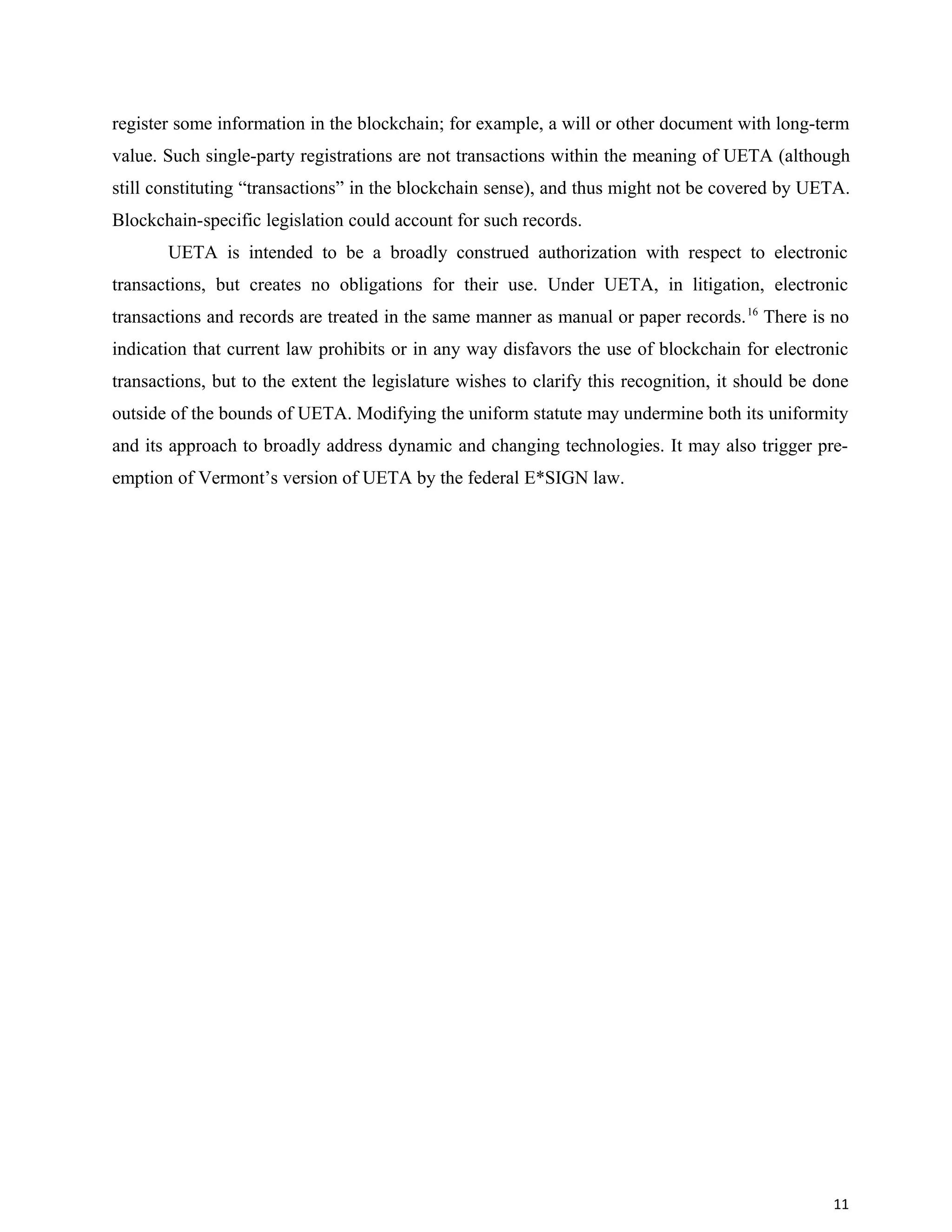 register some information in the blockchain; for example, a will or other document with long-term
value. Such single-party registrations are not transactions within the meaning of UETA (although
still constituting “transactions” in the blockchain sense), and thus might not be covered by UETA.
Blockchain-specific legislation could account for such records.
UETA is intended to be a broadly construed authorization with respect to electronic
transactions, but creates no obligations for their use. Under UETA, in litigation, electronic
transactions and records are treated in the same manner as manual or paper records.16
There is no
indication that current law prohibits or in any way disfavors the use of blockchain for electronic
transactions, but to the extent the legislature wishes to clarify this recognition, it should be done
outside of the bounds of UETA. Modifying the uniform statute may undermine both its uniformity
and its approach to broadly address dynamic and changing technologies. It may also trigger pre-
emption of Vermont’s version of UETA by the federal E*SIGN law.
11
 