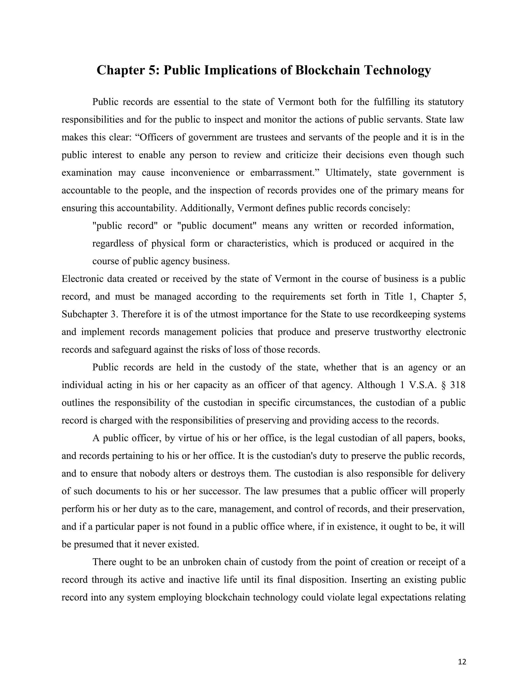 Chapter 5: Public Implications of Blockchain Technology
Public records are essential to the state of Vermont both for the fulfilling its statutory
responsibilities and for the public to inspect and monitor the actions of public servants. State law
makes this clear: “Officers of government are trustees and servants of the people and it is in the
public interest to enable any person to review and criticize their decisions even though such
examination may cause inconvenience or embarrassment.” Ultimately, state government is
accountable to the people, and the inspection of records provides one of the primary means for
ensuring this accountability. Additionally, Vermont defines public records concisely:
"public record" or "public document" means any written or recorded information,
regardless of physical form or characteristics, which is produced or acquired in the
course of public agency business.
Electronic data created or received by the state of Vermont in the course of business is a public
record, and must be managed according to the requirements set forth in Title 1, Chapter 5,
Subchapter 3. Therefore it is of the utmost importance for the State to use recordkeeping systems
and implement records management policies that produce and preserve trustworthy electronic
records and safeguard against the risks of loss of those records.
Public records are held in the custody of the state, whether that is an agency or an
individual acting in his or her capacity as an officer of that agency. Although 1 V.S.A. § 318
outlines the responsibility of the custodian in specific circumstances, the custodian of a public
record is charged with the responsibilities of preserving and providing access to the records.
A public officer, by virtue of his or her office, is the legal custodian of all papers, books,
and records pertaining to his or her office. It is the custodian's duty to preserve the public records,
and to ensure that nobody alters or destroys them. The custodian is also responsible for delivery
of such documents to his or her successor. The law presumes that a public officer will properly
perform his or her duty as to the care, management, and control of records, and their preservation,
and if a particular paper is not found in a public office where, if in existence, it ought to be, it will
be presumed that it never existed.
There ought to be an unbroken chain of custody from the point of creation or receipt of a
record through its active and inactive life until its final disposition. Inserting an existing public
record into any system employing blockchain technology could violate legal expectations relating
12
 