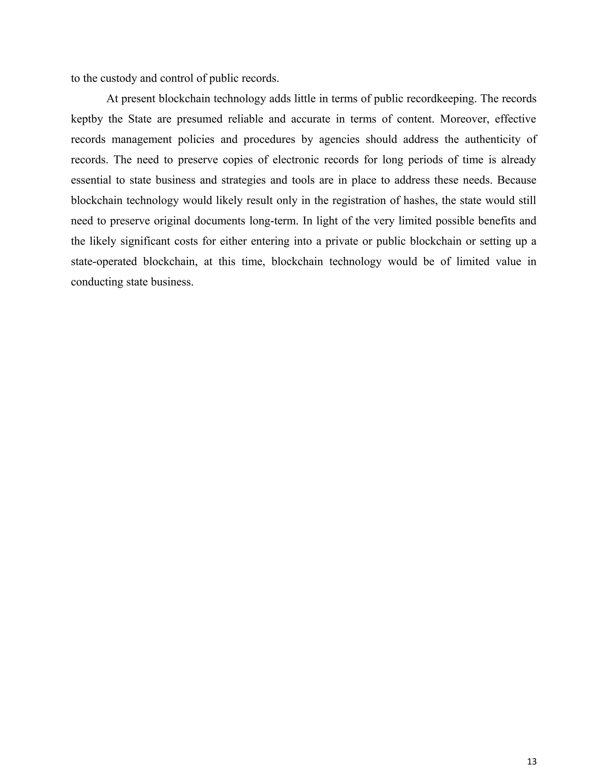 to the custody and control of public records.
At present blockchain technology adds little in terms of public recordkeeping. The records
keptby the State are presumed reliable and accurate in terms of content. Moreover, effective
records management policies and procedures by agencies should address the authenticity of
records. The need to preserve copies of electronic records for long periods of time is already
essential to state business and strategies and tools are in place to address these needs. Because
blockchain technology would likely result only in the registration of hashes, the state would still
need to preserve original documents long-term. In light of the very limited possible benefits and
the likely significant costs for either entering into a private or public blockchain or setting up a
state-operated blockchain, at this time, blockchain technology would be of limited value in
conducting state business.
13
 
