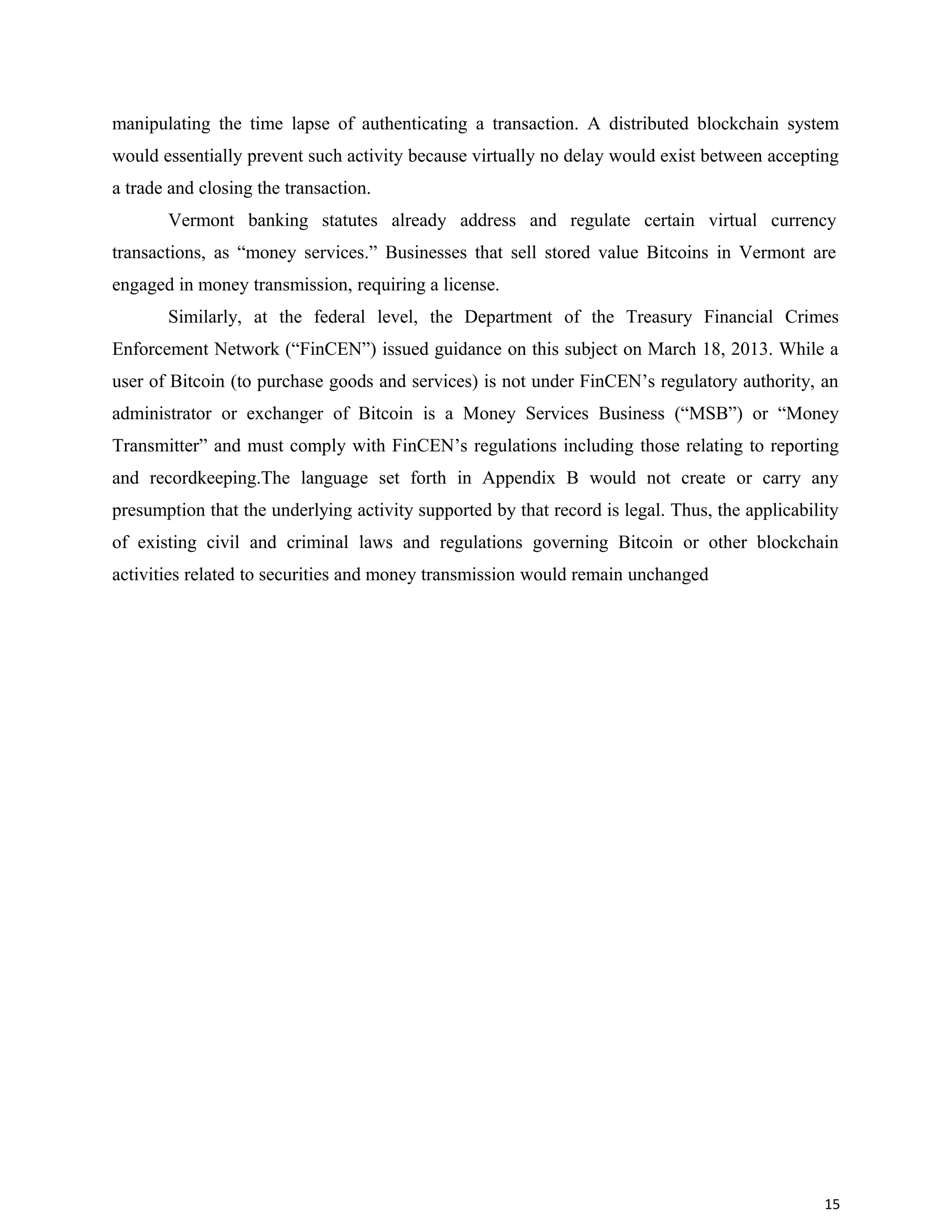 manipulating the time lapse of authenticating a transaction. A distributed blockchain system
would essentially prevent such activity because virtually no delay would exist between accepting
a trade and closing the transaction.
Vermont banking statutes already address and regulate certain virtual currency
transactions, as “money services.” Businesses that sell stored value Bitcoins in Vermont are
engaged in money transmission, requiring a license.
Similarly, at the federal level, the Department of the Treasury Financial Crimes
Enforcement Network (“FinCEN”) issued guidance on this subject on March 18, 2013. While a
user of Bitcoin (to purchase goods and services) is not under FinCEN’s regulatory authority, an
administrator or exchanger of Bitcoin is a Money Services Business (“MSB”) or “Money
Transmitter” and must comply with FinCEN’s regulations including those relating to reporting
and recordkeeping.The language set forth in Appendix B would not create or carry any
presumption that the underlying activity supported by that record is legal. Thus, the applicability
of existing civil and criminal laws and regulations governing Bitcoin or other blockchain
activities related to securities and money transmission would remain unchanged
15
 