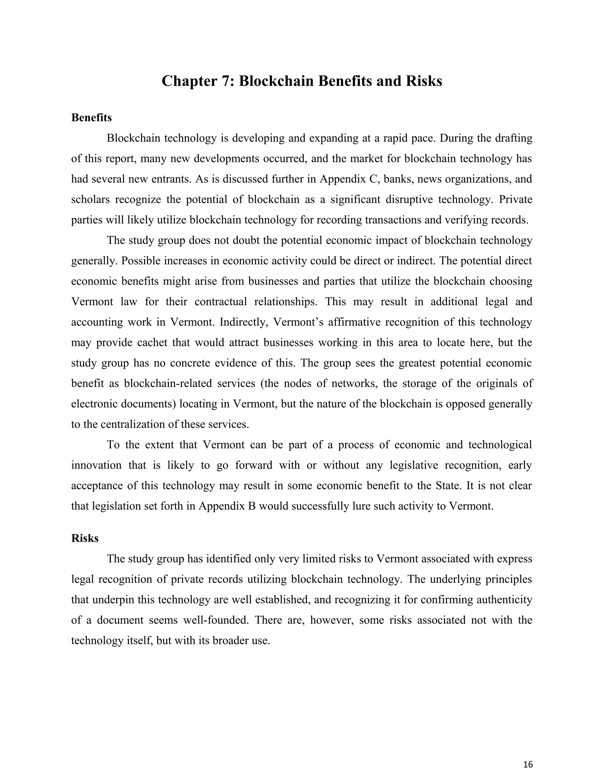 Chapter 7: Blockchain Benefits and Risks
Benefits
Blockchain technology is developing and expanding at a rapid pace. During the drafting
of this report, many new developments occurred, and the market for blockchain technology has
had several new entrants. As is discussed further in Appendix C, banks, news organizations, and
scholars recognize the potential of blockchain as a significant disruptive technology. Private
parties will likely utilize blockchain technology for recording transactions and verifying records.
The study group does not doubt the potential economic impact of blockchain technology
generally. Possible increases in economic activity could be direct or indirect. The potential direct
economic benefits might arise from businesses and parties that utilize the blockchain choosing
Vermont law for their contractual relationships. This may result in additional legal and
accounting work in Vermont. Indirectly, Vermont’s affirmative recognition of this technology
may provide cachet that would attract businesses working in this area to locate here, but the
study group has no concrete evidence of this. The group sees the greatest potential economic
benefit as blockchain-related services (the nodes of networks, the storage of the originals of
electronic documents) locating in Vermont, but the nature of the blockchain is opposed generally
to the centralization of these services.
To the extent that Vermont can be part of a process of economic and technological
innovation that is likely to go forward with or without any legislative recognition, early
acceptance of this technology may result in some economic benefit to the State. It is not clear
that legislation set forth in Appendix B would successfully lure such activity to Vermont.
Risks
The study group has identified only very limited risks to Vermont associated with express
legal recognition of private records utilizing blockchain technology. The underlying principles
that underpin this technology are well established, and recognizing it for confirming authenticity
of a document seems well-founded. There are, however, some risks associated not with the
technology itself, but with its broader use.
16
 