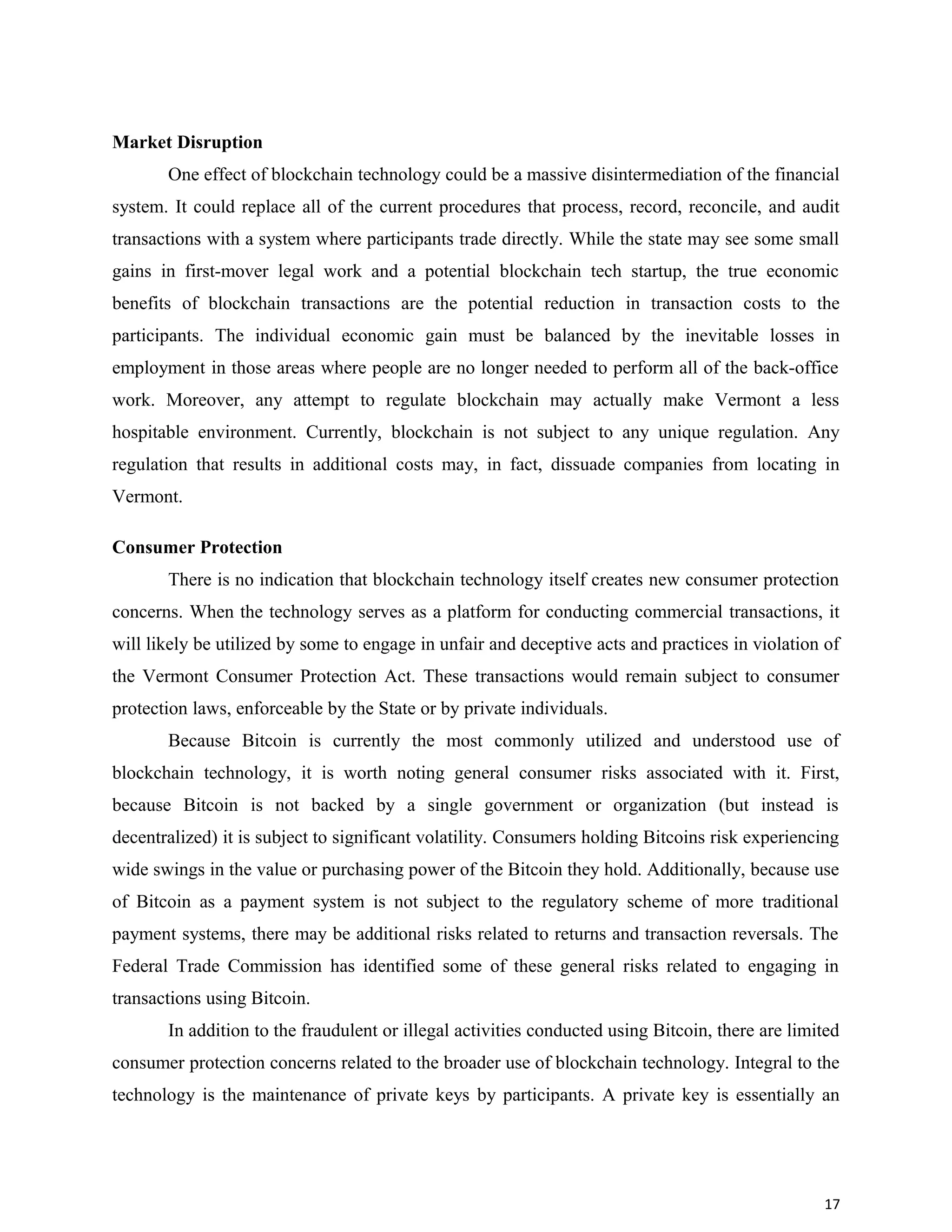 Market Disruption
One effect of blockchain technology could be a massive disintermediation of the financial
system. It could replace all of the current procedures that process, record, reconcile, and audit
transactions with a system where participants trade directly. While the state may see some small
gains in first-mover legal work and a potential blockchain tech startup, the true economic
benefits of blockchain transactions are the potential reduction in transaction costs to the
participants. The individual economic gain must be balanced by the inevitable losses in
employment in those areas where people are no longer needed to perform all of the back-office
work. Moreover, any attempt to regulate blockchain may actually make Vermont a less
hospitable environment. Currently, blockchain is not subject to any unique regulation. Any
regulation that results in additional costs may, in fact, dissuade companies from locating in
Vermont.
Consumer Protection
There is no indication that blockchain technology itself creates new consumer protection
concerns. When the technology serves as a platform for conducting commercial transactions, it
will likely be utilized by some to engage in unfair and deceptive acts and practices in violation of
the Vermont Consumer Protection Act. These transactions would remain subject to consumer
protection laws, enforceable by the State or by private individuals.
Because Bitcoin is currently the most commonly utilized and understood use of
blockchain technology, it is worth noting general consumer risks associated with it. First,
because Bitcoin is not backed by a single government or organization (but instead is
decentralized) it is subject to significant volatility. Consumers holding Bitcoins risk experiencing
wide swings in the value or purchasing power of the Bitcoin they hold. Additionally, because use
of Bitcoin as a payment system is not subject to the regulatory scheme of more traditional
payment systems, there may be additional risks related to returns and transaction reversals. The
Federal Trade Commission has identified some of these general risks related to engaging in
transactions using Bitcoin.
In addition to the fraudulent or illegal activities conducted using Bitcoin, there are limited
consumer protection concerns related to the broader use of blockchain technology. Integral to the
technology is the maintenance of private keys by participants. A private key is essentially an
17
 
