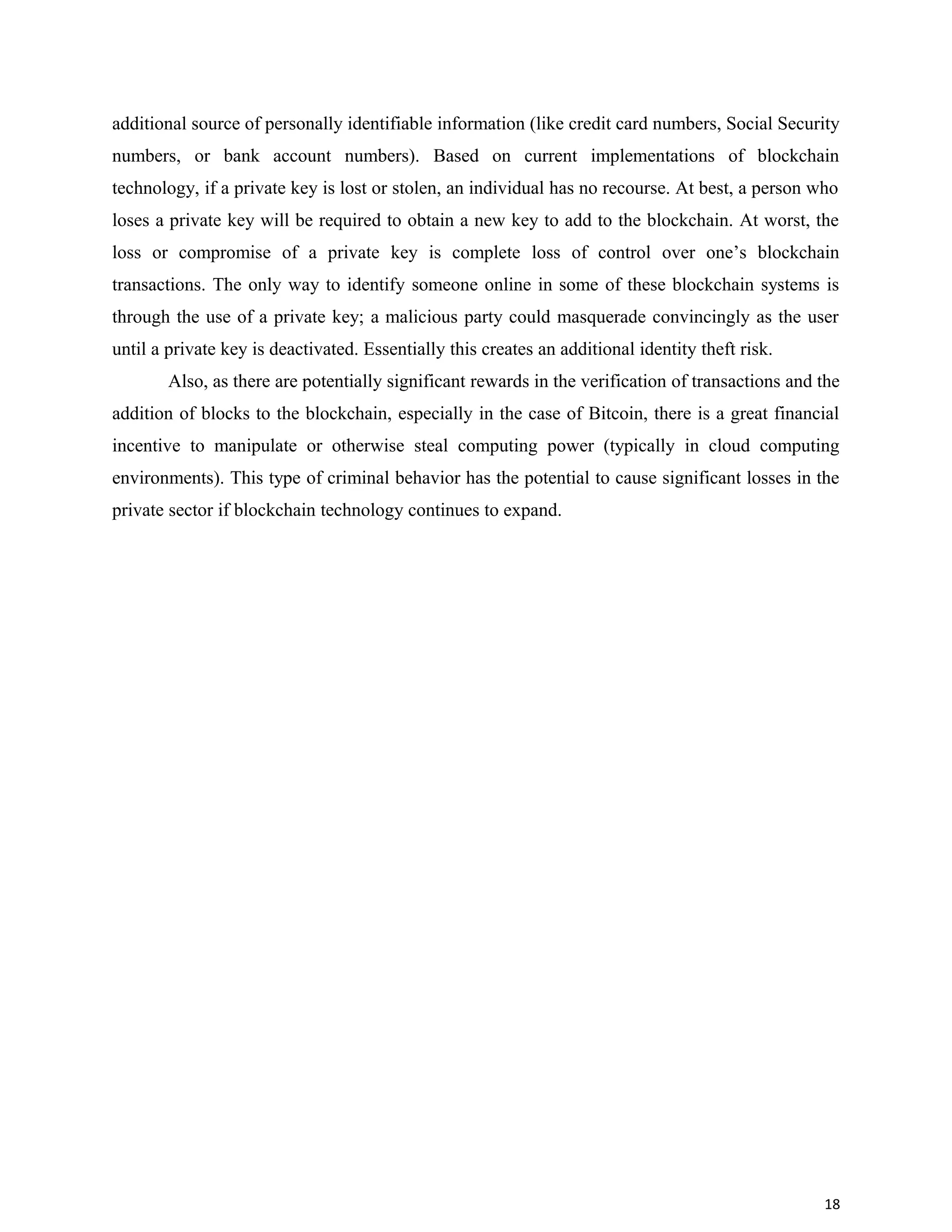 additional source of personally identifiable information (like credit card numbers, Social Security
numbers, or bank account numbers). Based on current implementations of blockchain
technology, if a private key is lost or stolen, an individual has no recourse. At best, a person who
loses a private key will be required to obtain a new key to add to the blockchain. At worst, the
loss or compromise of a private key is complete loss of control over one’s blockchain
transactions. The only way to identify someone online in some of these blockchain systems is
through the use of a private key; a malicious party could masquerade convincingly as the user
until a private key is deactivated. Essentially this creates an additional identity theft risk.
Also, as there are potentially significant rewards in the verification of transactions and the
addition of blocks to the blockchain, especially in the case of Bitcoin, there is a great financial
incentive to manipulate or otherwise steal computing power (typically in cloud computing
environments). This type of criminal behavior has the potential to cause significant losses in the
private sector if blockchain technology continues to expand.
18
 