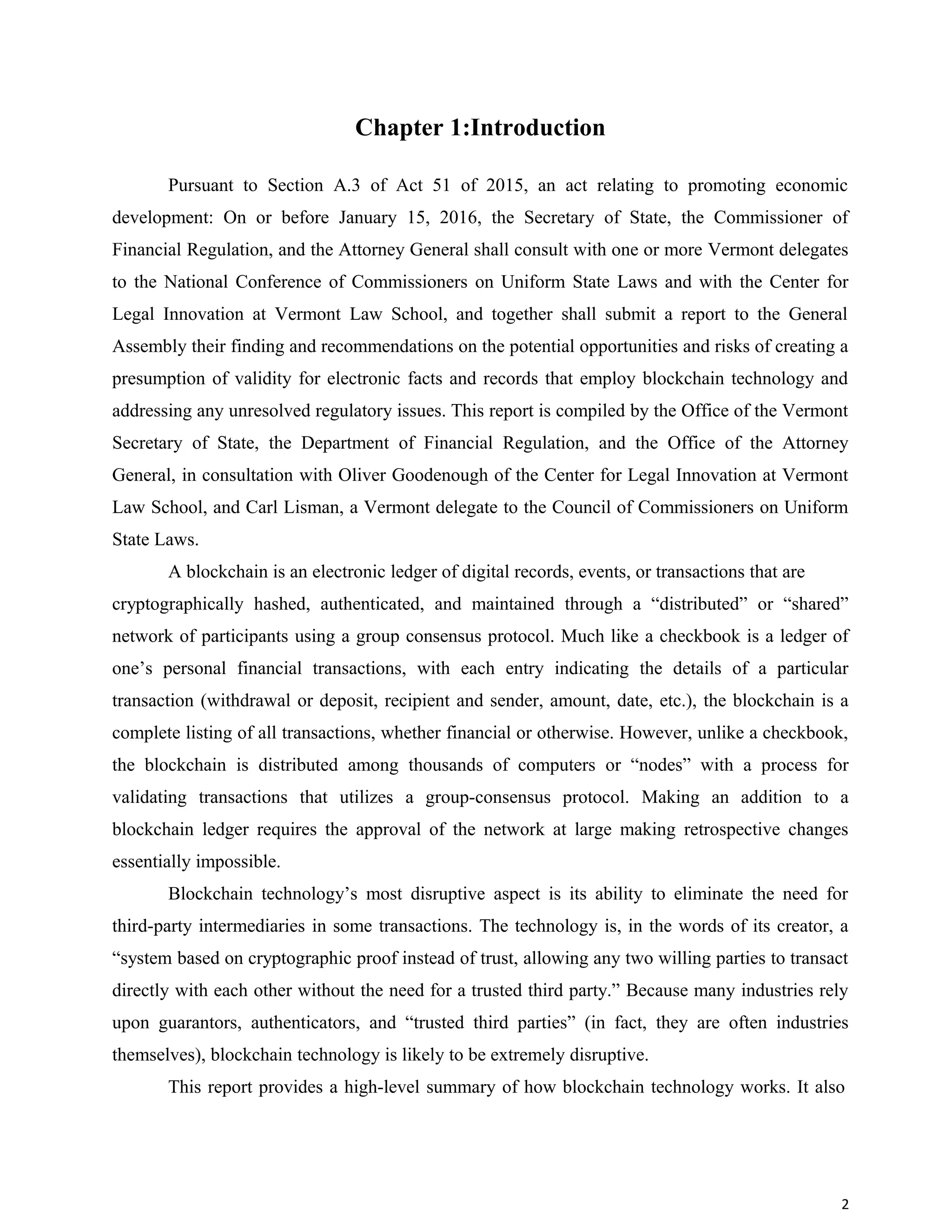 Chapter 1:Introduction
Pursuant to Section A.3 of Act 51 of 2015, an act relating to promoting economic
development: On or before January 15, 2016, the Secretary of State, the Commissioner of
Financial Regulation, and the Attorney General shall consult with one or more Vermont delegates
to the National Conference of Commissioners on Uniform State Laws and with the Center for
Legal Innovation at Vermont Law School, and together shall submit a report to the General
Assembly their finding and recommendations on the potential opportunities and risks of creating a
presumption of validity for electronic facts and records that employ blockchain technology and
addressing any unresolved regulatory issues. This report is compiled by the Office of the Vermont
Secretary of State, the Department of Financial Regulation, and the Office of the Attorney
General, in consultation with Oliver Goodenough of the Center for Legal Innovation at Vermont
Law School, and Carl Lisman, a Vermont delegate to the Council of Commissioners on Uniform
State Laws.
A blockchain is an electronic ledger of digital records, events, or transactions that are
cryptographically hashed, authenticated, and maintained through a “distributed” or “shared”
network of participants using a group consensus protocol. Much like a checkbook is a ledger of
one’s personal financial transactions, with each entry indicating the details of a particular
transaction (withdrawal or deposit, recipient and sender, amount, date, etc.), the blockchain is a
complete listing of all transactions, whether financial or otherwise. However, unlike a checkbook,
the blockchain is distributed among thousands of computers or “nodes” with a process for
validating transactions that utilizes a group-consensus protocol. Making an addition to a
blockchain ledger requires the approval of the network at large making retrospective changes
essentially impossible.
Blockchain technology’s most disruptive aspect is its ability to eliminate the need for
third-party intermediaries in some transactions. The technology is, in the words of its creator, a
“system based on cryptographic proof instead of trust, allowing any two willing parties to transact
directly with each other without the need for a trusted third party.” Because many industries rely
upon guarantors, authenticators, and “trusted third parties” (in fact, they are often industries
themselves), blockchain technology is likely to be extremely disruptive.
This report provides a high-level summary of how blockchain technology works. It also
2
 