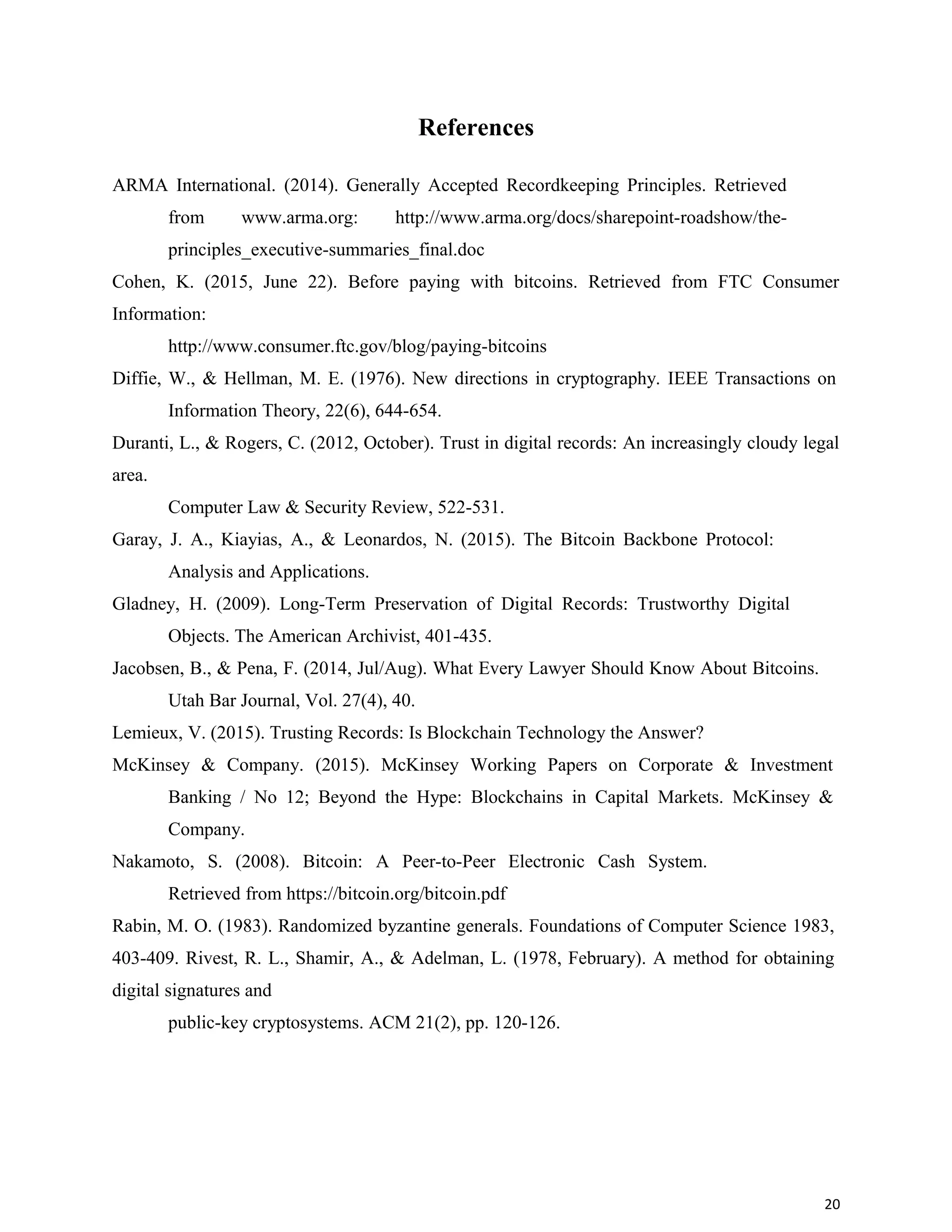 References
ARMA International. (2014). Generally Accepted Recordkeeping Principles. Retrieved
from www.arma.org: http://www.arma.org/docs/sharepoint-roadshow/the-
principles_executive-summaries_final.doc
Cohen, K. (2015, June 22). Before paying with bitcoins. Retrieved from FTC Consumer
Information:
http://www.consumer.ftc.gov/blog/paying-bitcoins
Diffie, W., & Hellman, M. E. (1976). New directions in cryptography. IEEE Transactions on
Information Theory, 22(6), 644-654.
Duranti, L., & Rogers, C. (2012, October). Trust in digital records: An increasingly cloudy legal
area.
Computer Law & Security Review, 522-531.
Garay, J. A., Kiayias, A., & Leonardos, N. (2015). The Bitcoin Backbone Protocol:
Analysis and Applications.
Gladney, H. (2009). Long-Term Preservation of Digital Records: Trustworthy Digital
Objects. The American Archivist, 401-435.
Jacobsen, B., & Pena, F. (2014, Jul/Aug). What Every Lawyer Should Know About Bitcoins.
Utah Bar Journal, Vol. 27(4), 40.
Lemieux, V. (2015). Trusting Records: Is Blockchain Technology the Answer?
McKinsey & Company. (2015). McKinsey Working Papers on Corporate & Investment
Banking / No 12; Beyond the Hype: Blockchains in Capital Markets. McKinsey &
Company.
Nakamoto, S. (2008). Bitcoin: A Peer-to-Peer Electronic Cash System.
Retrieved from https://bitcoin.org/bitcoin.pdf
Rabin, M. O. (1983). Randomized byzantine generals. Foundations of Computer Science 1983,
403-409. Rivest, R. L., Shamir, A., & Adelman, L. (1978, February). A method for obtaining
digital signatures and
public-key cryptosystems. ACM 21(2), pp. 120-126.
20
 