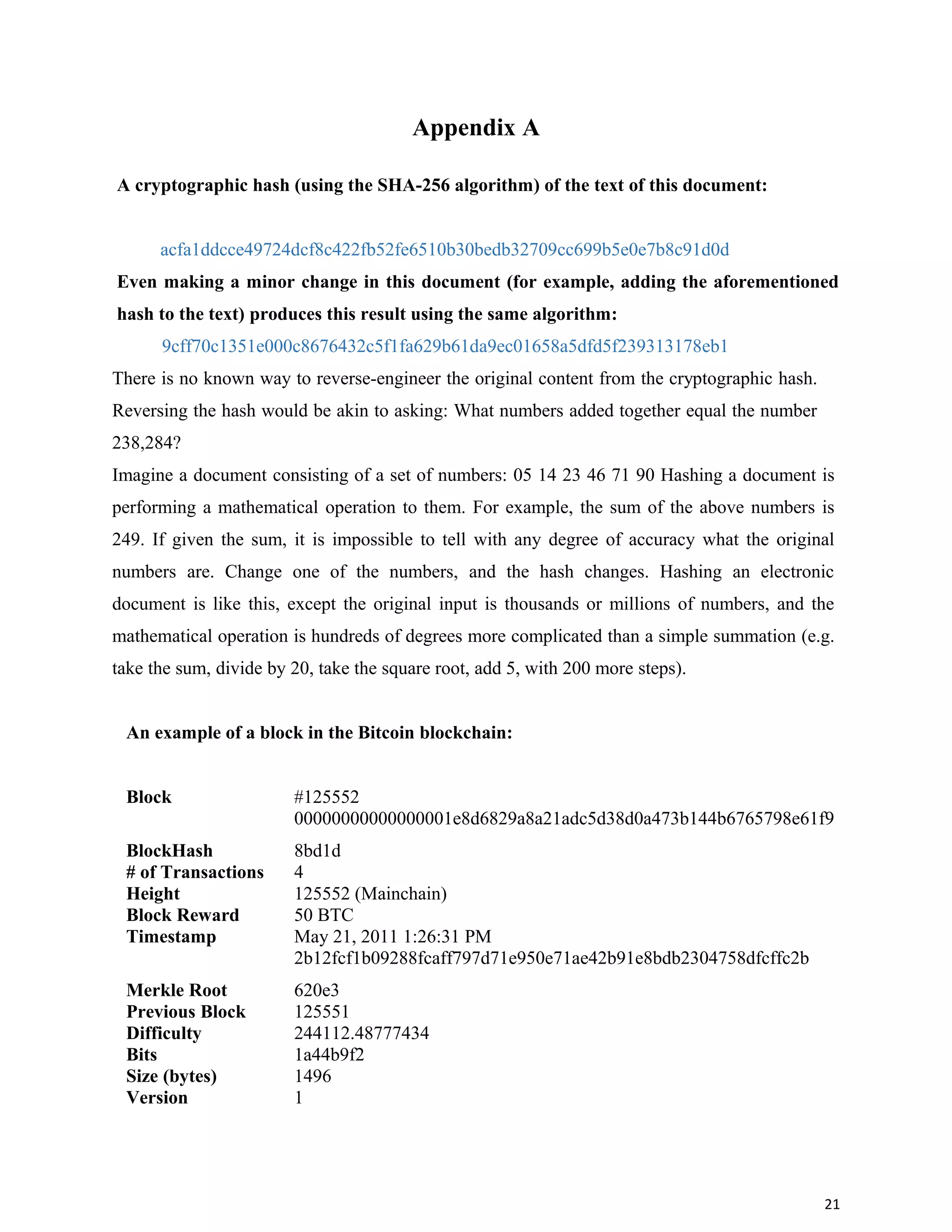Appendix A
A cryptographic hash (using the SHA-256 algorithm) of the text of this document:
acfa1ddcce49724dcf8c422fb52fe6510b30bedb32709cc699b5e0e7b8c91d0d
Even making a minor change in this document (for example, adding the aforementioned
hash to the text) produces this result using the same algorithm:
9cff70c1351e000c8676432c5f1fa629b61da9ec01658a5dfd5f239313178eb1
There is no known way to reverse-engineer the original content from the cryptographic hash.
Reversing the hash would be akin to asking: What numbers added together equal the number
238,284?
Imagine a document consisting of a set of numbers: 05 14 23 46 71 90 Hashing a document is
performing a mathematical operation to them. For example, the sum of the above numbers is
249. If given the sum, it is impossible to tell with any degree of accuracy what the original
numbers are. Change one of the numbers, and the hash changes. Hashing an electronic
document is like this, except the original input is thousands or millions of numbers, and the
mathematical operation is hundreds of degrees more complicated than a simple summation (e.g.
take the sum, divide by 20, take the square root, add 5, with 200 more steps).
An example of a block in the Bitcoin blockchain:
Block #125552
BlockHash
00000000000000001e8d6829a8a21adc5d38d0a473b144b6765798e61f9
8bd1d
# of Transactions 4
Height 125552 (Mainchain)
Block Reward 50 BTC
Timestamp May 21, 2011 1:26:31 PM
Merkle Root
2b12fcf1b09288fcaff797d71e950e71ae42b91e8bdb2304758dfcffc2b
620e3
Previous Block 125551
Difficulty 244112.48777434
Bits 1a44b9f2
Size (bytes) 1496
Version 1
21
 