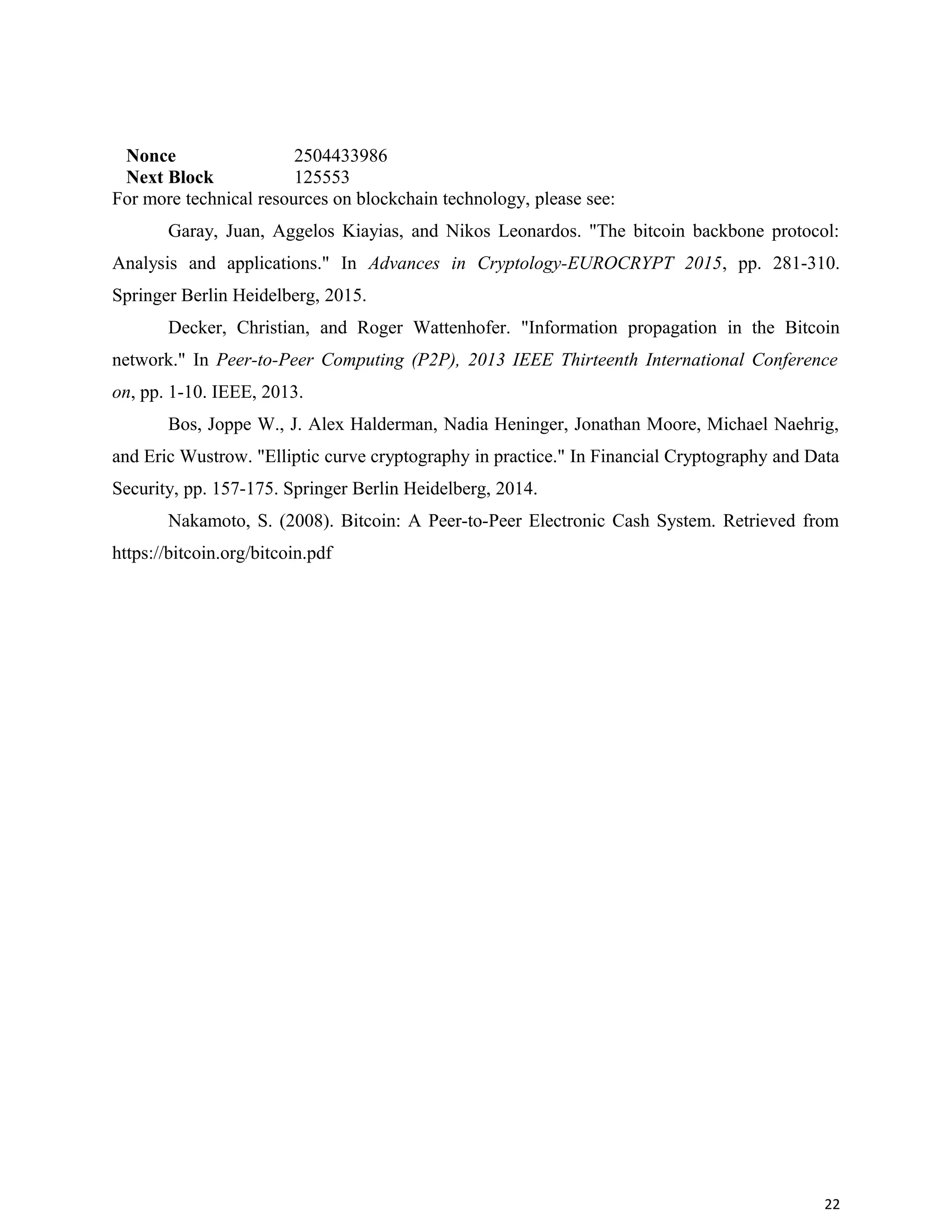 Nonce 2504433986
Next Block 125553
For more technical resources on blockchain technology, please see:
Garay, Juan, Aggelos Kiayias, and Nikos Leonardos. "The bitcoin backbone protocol:
Analysis and applications." In Advances in Cryptology-EUROCRYPT 2015, pp. 281-310.
Springer Berlin Heidelberg, 2015.
Decker, Christian, and Roger Wattenhofer. "Information propagation in the Bitcoin
network." In Peer-to-Peer Computing (P2P), 2013 IEEE Thirteenth International Conference
on, pp. 1-10. IEEE, 2013.
Bos, Joppe W., J. Alex Halderman, Nadia Heninger, Jonathan Moore, Michael Naehrig,
and Eric Wustrow. "Elliptic curve cryptography in practice." In Financial Cryptography and Data
Security, pp. 157-175. Springer Berlin Heidelberg, 2014.
Nakamoto, S. (2008). Bitcoin: A Peer-to-Peer Electronic Cash System. Retrieved from
https://bitcoin.org/bitcoin.pdf
22
 