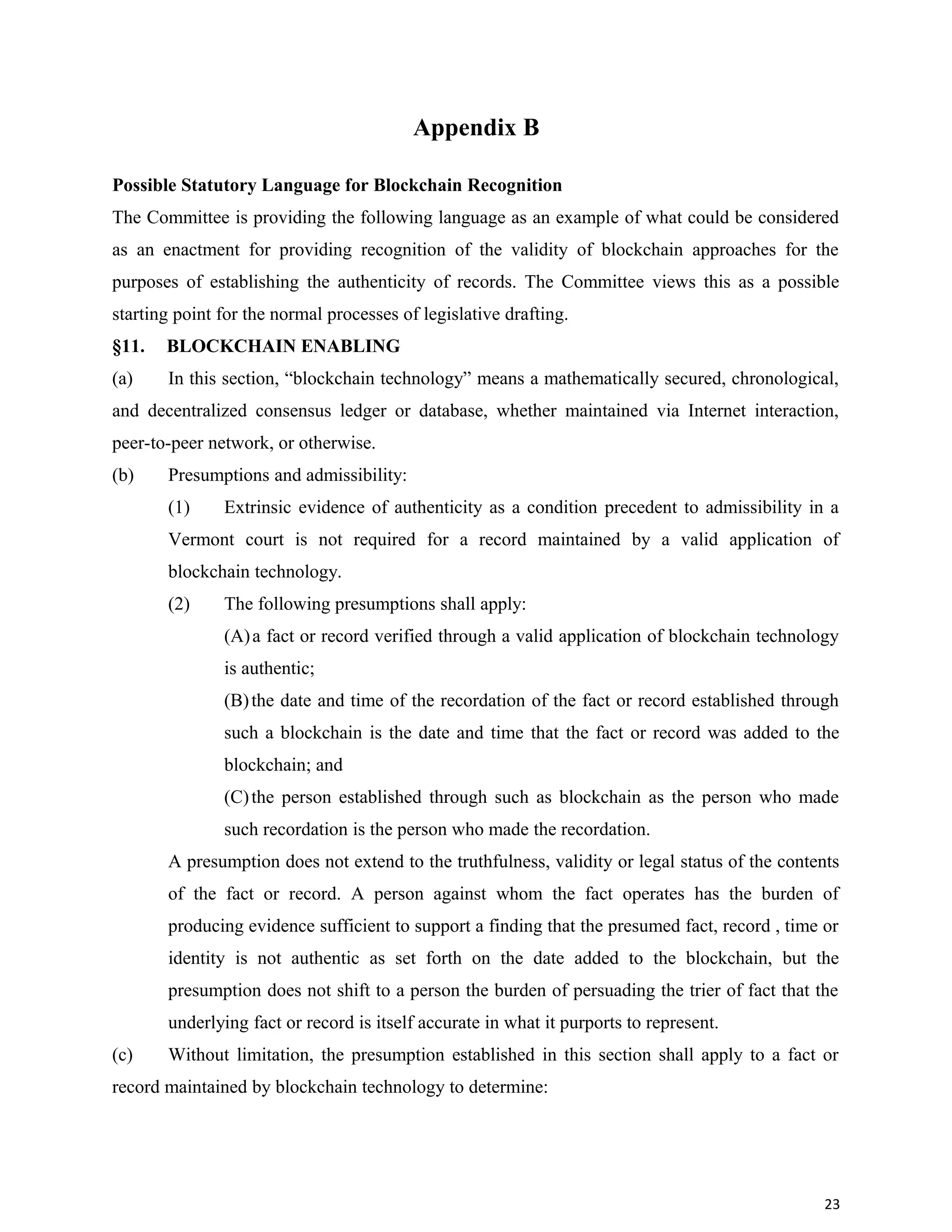 Appendix B
Possible Statutory Language for Blockchain Recognition
The Committee is providing the following language as an example of what could be considered
as an enactment for providing recognition of the validity of blockchain approaches for the
purposes of establishing the authenticity of records. The Committee views this as a possible
starting point for the normal processes of legislative drafting.
§11. BLOCKCHAIN ENABLING
(a) In this section, “blockchain technology” means a mathematically secured, chronological,
and decentralized consensus ledger or database, whether maintained via Internet interaction,
peer-to-peer network, or otherwise.
(b) Presumptions and admissibility:
(1) Extrinsic evidence of authenticity as a condition precedent to admissibility in a
Vermont court is not required for a record maintained by a valid application of
blockchain technology.
(2) The following presumptions shall apply:
(A)a fact or record verified through a valid application of blockchain technology
is authentic;
(B)the date and time of the recordation of the fact or record established through
such a blockchain is the date and time that the fact or record was added to the
blockchain; and
(C)the person established through such as blockchain as the person who made
such recordation is the person who made the recordation.
A presumption does not extend to the truthfulness, validity or legal status of the contents
of the fact or record. A person against whom the fact operates has the burden of
producing evidence sufficient to support a finding that the presumed fact, record , time or
identity is not authentic as set forth on the date added to the blockchain, but the
presumption does not shift to a person the burden of persuading the trier of fact that the
underlying fact or record is itself accurate in what it purports to represent.
(c) Without limitation, the presumption established in this section shall apply to a fact or
record maintained by blockchain technology to determine:
23
 