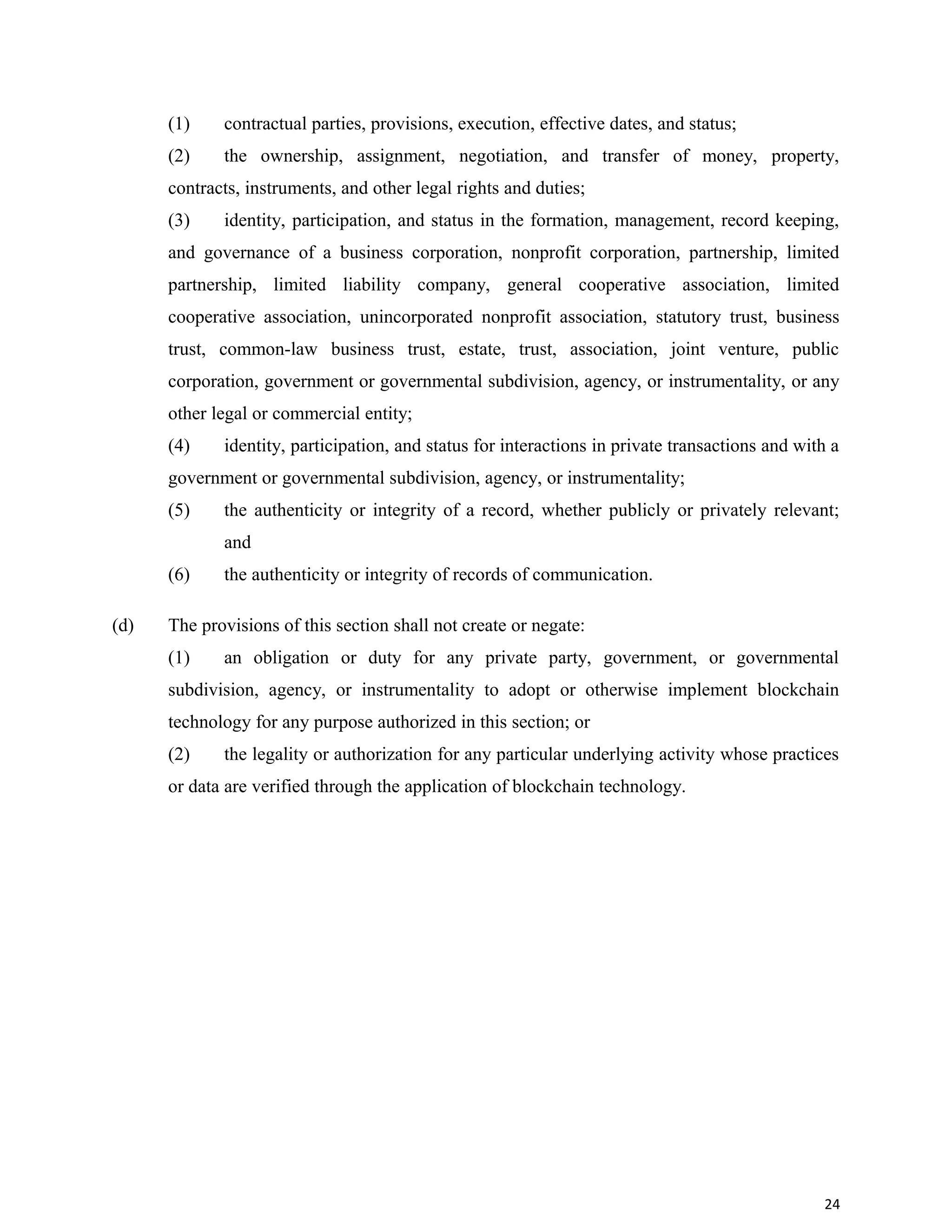 (1) contractual parties, provisions, execution, effective dates, and status;
(2) the ownership, assignment, negotiation, and transfer of money, property,
contracts, instruments, and other legal rights and duties;
(3) identity, participation, and status in the formation, management, record keeping,
and governance of a business corporation, nonprofit corporation, partnership, limited
partnership, limited liability company, general cooperative association, limited
cooperative association, unincorporated nonprofit association, statutory trust, business
trust, common-law business trust, estate, trust, association, joint venture, public
corporation, government or governmental subdivision, agency, or instrumentality, or any
other legal or commercial entity;
(4) identity, participation, and status for interactions in private transactions and with a
government or governmental subdivision, agency, or instrumentality;
(5) the authenticity or integrity of a record, whether publicly or privately relevant;
and
(6) the authenticity or integrity of records of communication.
(d) The provisions of this section shall not create or negate:
(1) an obligation or duty for any private party, government, or governmental
subdivision, agency, or instrumentality to adopt or otherwise implement blockchain
technology for any purpose authorized in this section; or
(2) the legality or authorization for any particular underlying activity whose practices
or data are verified through the application of blockchain technology.
24
 