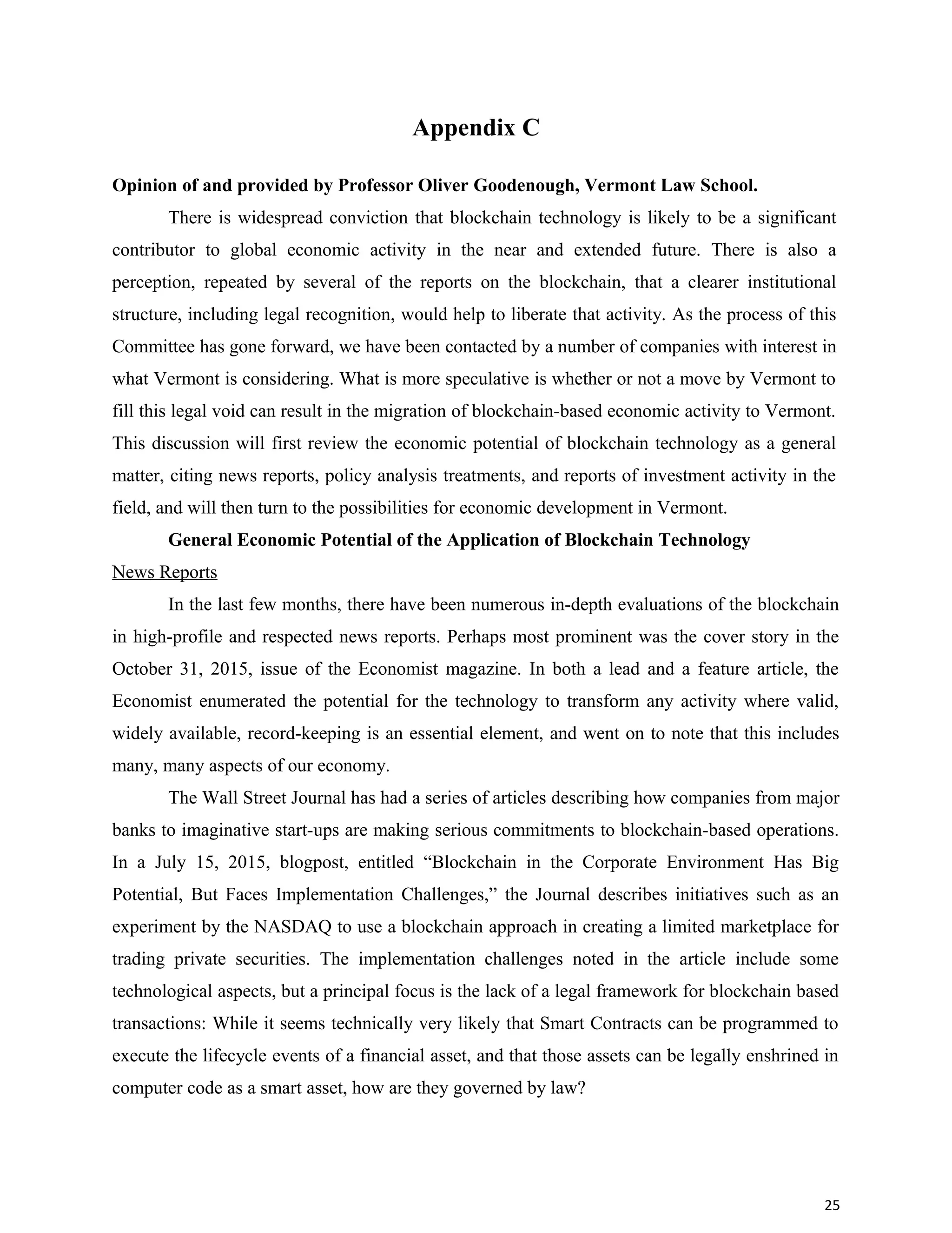 Appendix C
Opinion of and provided by Professor Oliver Goodenough, Vermont Law School.
There is widespread conviction that blockchain technology is likely to be a significant
contributor to global economic activity in the near and extended future. There is also a
perception, repeated by several of the reports on the blockchain, that a clearer institutional
structure, including legal recognition, would help to liberate that activity. As the process of this
Committee has gone forward, we have been contacted by a number of companies with interest in
what Vermont is considering. What is more speculative is whether or not a move by Vermont to
fill this legal void can result in the migration of blockchain-based economic activity to Vermont.
This discussion will first review the economic potential of blockchain technology as a general
matter, citing news reports, policy analysis treatments, and reports of investment activity in the
field, and will then turn to the possibilities for economic development in Vermont.
General Economic Potential of the Application of Blockchain Technology
News Reports
In the last few months, there have been numerous in-depth evaluations of the blockchain
in high-profile and respected news reports. Perhaps most prominent was the cover story in the
October 31, 2015, issue of the Economist magazine. In both a lead and a feature article, the
Economist enumerated the potential for the technology to transform any activity where valid,
widely available, record-keeping is an essential element, and went on to note that this includes
many, many aspects of our economy.
The Wall Street Journal has had a series of articles describing how companies from major
banks to imaginative start-ups are making serious commitments to blockchain-based operations.
In a July 15, 2015, blogpost, entitled “Blockchain in the Corporate Environment Has Big
Potential, But Faces Implementation Challenges,” the Journal describes initiatives such as an
experiment by the NASDAQ to use a blockchain approach in creating a limited marketplace for
trading private securities. The implementation challenges noted in the article include some
technological aspects, but a principal focus is the lack of a legal framework for blockchain based
transactions: While it seems technically very likely that Smart Contracts can be programmed to
execute the lifecycle events of a financial asset, and that those assets can be legally enshrined in
computer code as a smart asset, how are they governed by law?
25
 